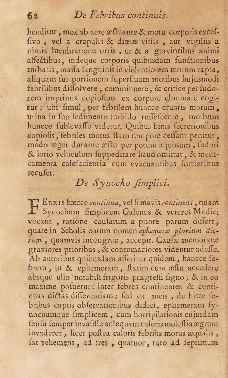 henditur, mox ab aere aefluante & motu corporis excef- fivo vel a crapulis & diaette vitiis , aut vigiliis a nimia lucubratione ortis ut & a gravioribus animi affectibus, indeque corporis quibusdam functionibus turbatis, maffa fanguinis in violentiorem motum rapta.* aliquam lui portionem fuperficam motibus hujusmodi febrilibus diffolvere , comminuere ? & critice per fudo- rem imprimis copiolum ex corpore eliminare cogi¬ tur ; ubi fimul, per febrilem hunece cruoris motum , urina in fuo ledimento turbido ruffefeente , morbum huncce fublevalfe videtur. Quibus binis fecretionibus copiolis, febriles motus flato tempore cefiant penitus > modo aeger durante aeftu per potum aquosum ^ fudori Se lotio vehiculum fuppeditare haud omittat, & medi¬ camenta calefacientia cum evacuantibus fortioribus recufet. Ebris haecce continua, vel fi mavis continens , quam JL Synochum fimpiicem Galenus & veteres Medici vocant , ratione caularum a priore parum differt 9 quare in Scholis eorum nomen evhcmerce plurium die¬ rum y quamvis incongrue , accepit. Caulae memorati graviores prioribus ^ & contumaciores videntur adeile. Ab autoribus quibusdam afferitur quidem , hancce fe¬ brem , ut 6c ephemeram, flarim cum aeftu accedere absque ullo notabili frigoris praegredi figno ; de in eo maxime pofuerunt inter febres continentes & conti¬ nuas dictas differentiam j fed ex meis de hisce fe¬ bribus captis oblervationibus didici, ephemeram fy~ nochumque fimpiicem , cum horripilationis cujusdam fenfu femper invafiffe antequam caloris moleflia aegrum invaderet licet poltea caloris febrilis motus aequalis *