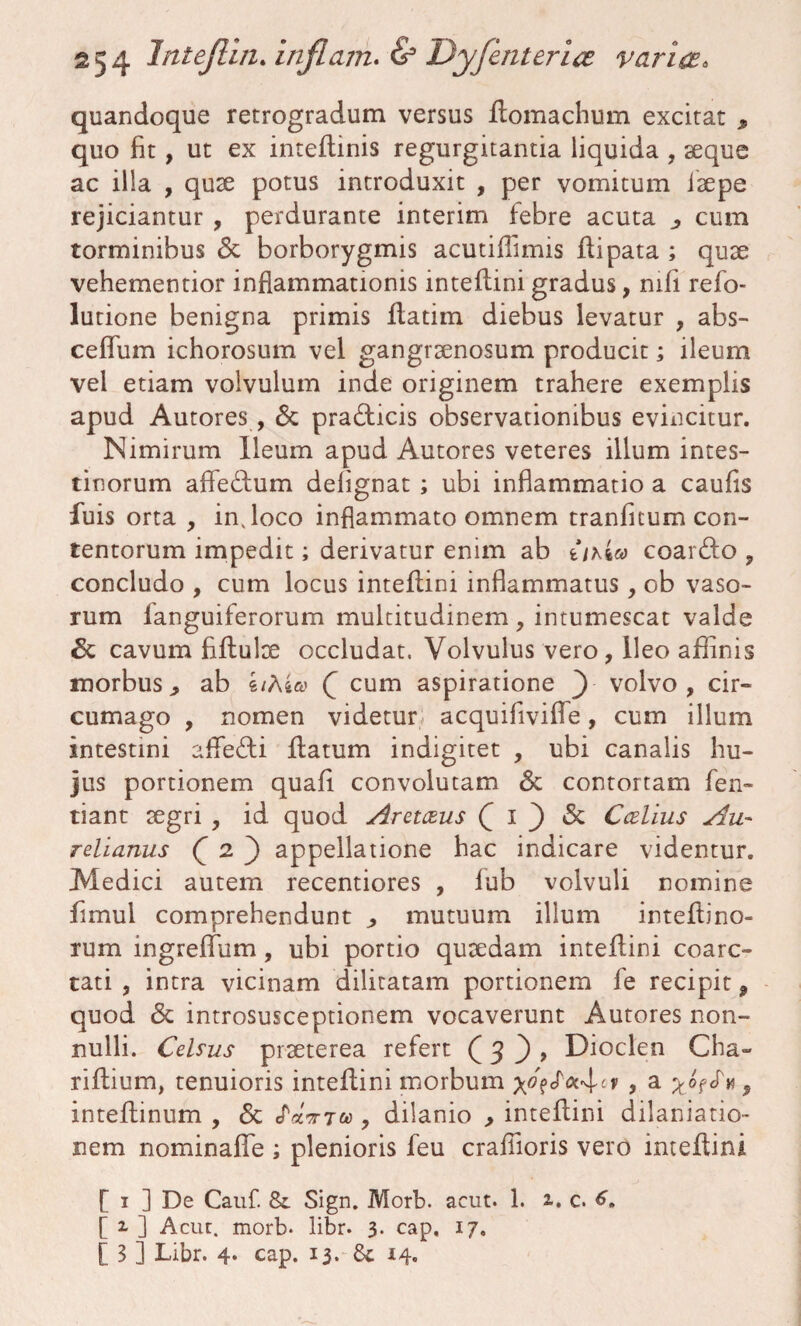 quandoque retrogradum versus flomachum excitat , quo fit, ut ex inteflinis regurgitantia liquida , seque ac illa , quse potus introduxit , per vomitum isepe rejiciantur , perdurante interim febre acuta ^ cum torminibus <$c borborygmis acutiffimis flipata ; quse vehementior inflammationis inteflini gradus, mfi refo- lutione benigna primis flatim diebus levatur , abs- ceflum ichorosum vel gangraenosum producit; ileum vel etiam volvulum inde originem trahere exemplis apud Autores , & pra&icis observationibus evincitur. Nimirum Ileum apud Autores veteres illum intes¬ tinorum affedfum defignat ; ubi inflammatio a caufis fuis orta , injoco inflammato omnem tranfitum con¬ tentorum impedit; derivatur enim ab ukw coarfto , concludo , cum locus inteflini inflammatus, ob vaso¬ rum fanguiferorum multitudinem, intumescat valde Sc cavum fiflulre occludat. Volvulus vero, ileo affinis morbus^ ab 4/As» Q cum aspiratione Y volvo, cir¬ cumago , nomen videtur acquifivifle, cum illum intestini affecti flatum indigitet , ubi canalis hu¬ jus portionem quafi convolutam & contortam fen- tiant regri , id quod Aretaus Q I ) & Ccelius Au¬ relianus Q 2 ) appellatione hac indicare videntur. Medici autem recentiores , iub volvuli nomine fimul comprehendunt ^ mutuum illum inteflino- rum ingreffum, ubi portio quaedam inteflini coarc- tati , intra vicinam dilitatam portionem fe recipit, quod <3e introsusceptionem vocaverunt Autores non¬ nulli. Celsus praeterea refert ( 3 , Dioclen Cha- riflium, tenuioris inteflini morbum , a $ inteflinum , <3c , dilanio , inteflini dilaniatio- nem nominaflfe ; plenioris feu craflioris vero inteflini [ 1 ] De Cauf. & Sign. Morb. acut. 1. 1. c. [ 2. ] Acut. morb* libr* 3. cap. 17,