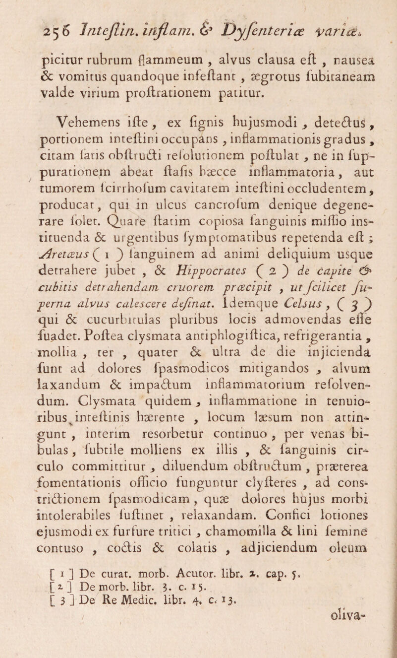 picitur rubrum flammeum , alvus clausa efl , nausea 6c vomitus quandoque infeflant , aegrotus iubicaneam valde virium proflrationem patitur. Vehemens ifte , ex fignis hujusmodi , detedus, portionem inteflini occupans , inflammationis gradus , citam laris obflrudi relolutionem poflulat ne in fup- purationem abeat flabis haecce inflammatoria, aut tumorem lcirrholum cavitatem inteflini occludentem, producat, qui in ulcus cancrolum denique degene¬ rare iolet. Quare flatim copiosa languinis miffio ins¬ tituenda <$c urgentibus lymptomatibus repetenda efl; Aretceus Q 1 ) languinem ad animi deliquium usque detrahere jubet , & Hippocrates ( 2 ) de capite & cubitis detr ahendarn eruor em prcecipit , ut Jcilicet fu~ perna alvus calescere dejinat. idemque Celsus 3 ) qui <5t cucurbitulas pluribus locis admovendas eile fuadet. Poflea clysmata antiphlogiflica, refrigerantia , mollia , ter , quater & ultra de die injicienda funt ad dolores fpasmodicos mitigandos > alvum laxandum & impactum inflammatorium refolven- dum. Clysmata quidem ^ inflammatione in tenuio¬ ribus inteflinis haerente , locum laesum non attin- gunt , interim resorbetur continuo , per venas bi¬ bulas , lubtile molliens ex illis , & languinis cir¬ culo committitur * diluendum obflrudum , praeterea fomentationis officio funguntur clyfleres , ad cons- tridionem Ipasmodicam , quae dolores hujus morbi intolerabiles luflinet , relaxandam. Confici lotiones ejusmodi ex furfure tritici ^ chamomilla & lini femine contuso , codis & colatis , adjiciendum oleum [ 1 ] De curat, morb. Acutor. libr. x. eap. 5. [2.] De morb. libr. 3. c. 15* [ 3 ] De Re Medie, libr. 4, c. 13. / oliva-