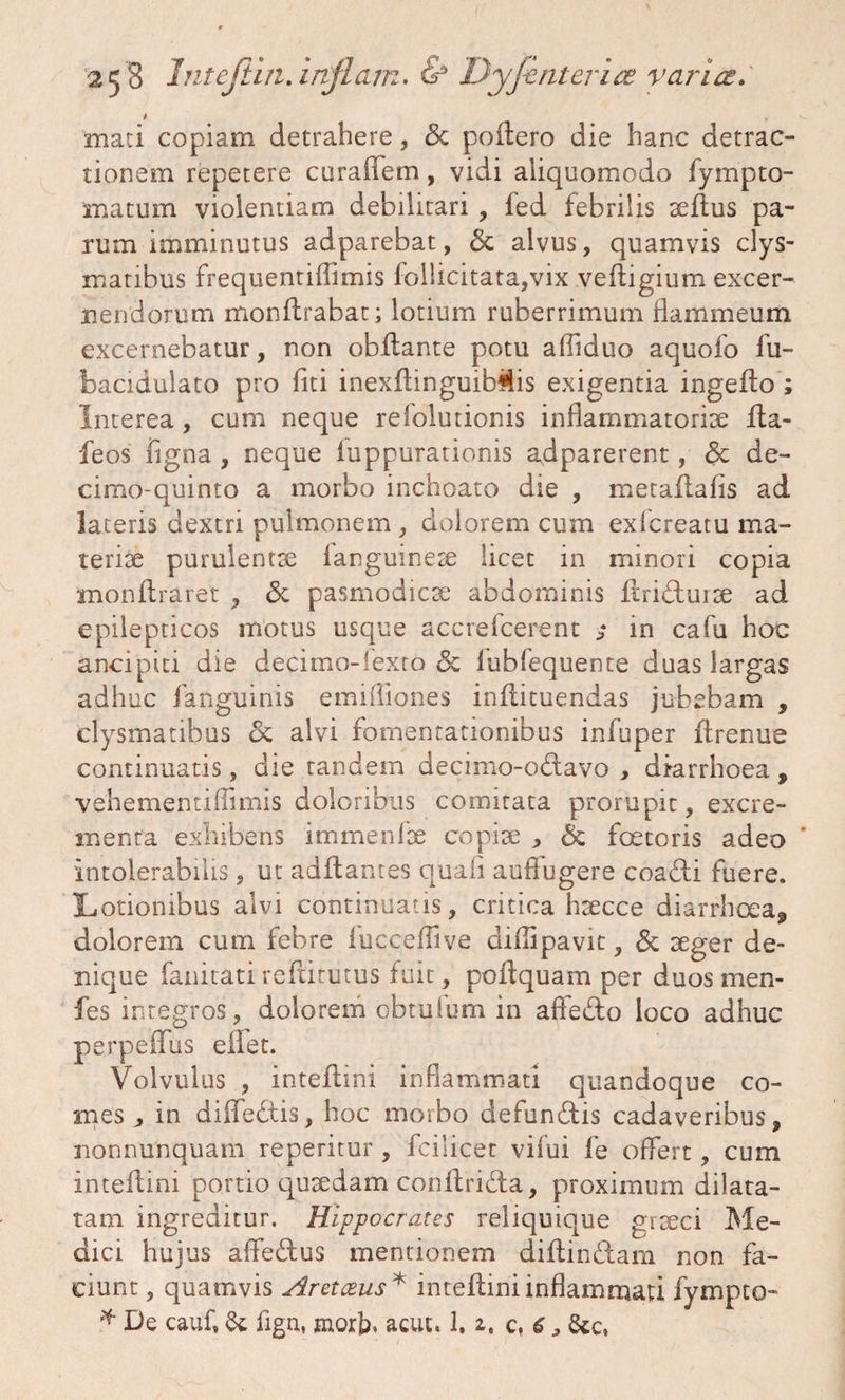 * mati copiam detrahere, <$c poliero die hanc detrac¬ tionem repetere curaffem, vidi aliquomodo fympto¬ rnatum violentiam debilitari , fed febrilis aeftus pa¬ rum imminutus adparebat, & alvus, quamvis clys- matibus frequentiflimis follicitata,vix veftigium excer¬ nendorum monflrabat; lotium ruberrimum flammeum excernebatur, non obilante potu afliduo aquofo fu- bacidulato pro fiti inexftinguibMis exigentia ingeflo ; Interea , cum neque refolutionis inflammatoriae Ita- feos figna , neque luppurationis adparerent, <$c de- cimo-quinto a morbo inchoato die , metaftafis ad lateris dextri pulmonem , dolorem cum exfcreatu ma¬ teriae purulentae fanguineae licet in minori copia monflraret , & pasmodicae abdominis ilridurae ad epilepticos motus usque accrefcerent 5 in cafu hoc ancipia die decimo-fexto & lubfequente duas largas adhuc fanguinis emifliones inilituendas jubebam , clysmatibus 6c alvi fomentationibus infuper flrenue continuatis, die tandem decimo-o&avo , diarrhoea , vehementiflimis doloribus comitata prorupit, excre¬ menta exhibens immenfae copiae , & foeteris adeo * intolerabilis, ut aditantes quafi auffugere coadi fuere. Lotionibus alvi continuatis, critica haecce diarrhoea, dolorem cum febre iuccefiive diflipavit, & aeger de¬ nique fanitati reftitutus fuit, poftquam per duos me fi¬ les integros, dolorem obtufum in affedo loco adhuc perpeflfus eflfet. Volvulus , inteftini inflammati quandoque co¬ mes , in diffedis, hoc morbo defundis cadaveribus, nonnunquam reperitur, fcilicet vilui fe offert, cum inteflini portio quaedam conllrida, proximum dilata¬ tam ingreditur. Hippocrates reliquique graeci Me¬ dici hujus affedus mentionem diltindam non fa¬ ciunt, quamvis Aretceus* inteflini inflammati fympto- * De cauf, & fign, morb, acut. 1.2. c, 6 , &c,