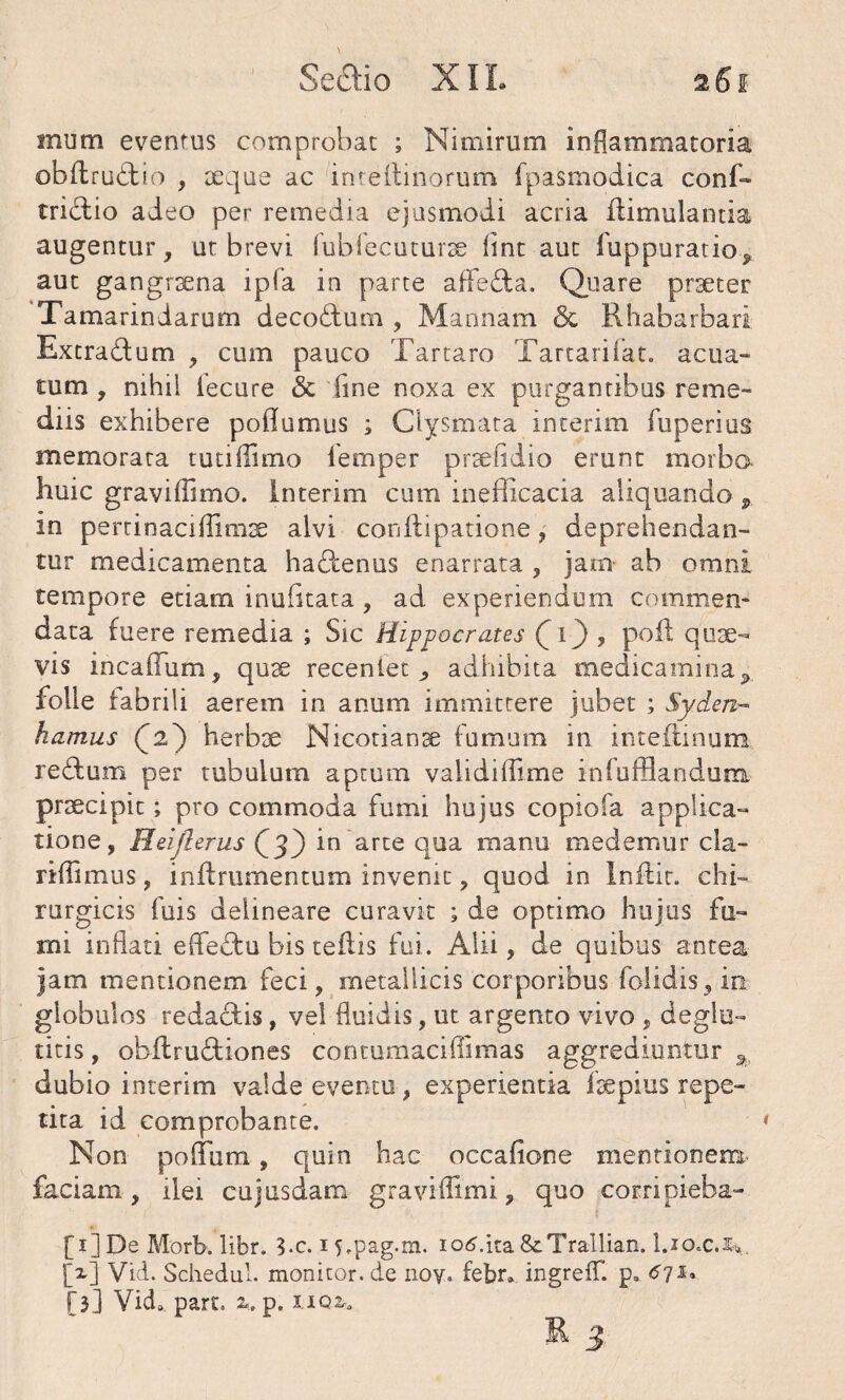 mum eventus comprobat ; Nimirum inflammatoria obftrudio , seque ac inreilinorum fpasmodica conf- tridio adeo per remedia ejusmodi acria flimulantia augentur, ut brevi fubiecuturse flnt aut fuppuratio^ aut gangrsena ipfa in parte aflfeda. Quare praeter Tamarindarum decodum , Mannam & Rhabarbari Extradum , cum pauco Tartaro Tartarifat. acua- tum , nihil iecure & fine noxa ex purgantibus reme¬ diis exhibere poflumus ; Clysmata interim fuperius memorata tutiilimo femper prsefidio erunt morbo huic graviffimo. interim cum inefficacia aliquando P in pertinaciflimae alvi conflipatione, deprehendan¬ tur medicamenta hadenus enarrata , jam ab omni tempore etiam inufitata, ad experiendum commen¬ data fuere remedia ; Sic Hippocrates (O 5 P0^ quse- vis incaffum, quse recenietadhibita medicaminay folle fabrili aerem in anum immittere jubet ; Sy.den- hamus Q2} herbae Nicotianse fumum in inteflmum redum per tubulum aptum validi (fime infufBandum. praecipit; pro commoda fumi hujus copiofa applica¬ tione, Heijlerus {^3) in arte qua manu medemur cla- riflimus, inflrumentum invenit, quod in Inflit. chi¬ rurgicis fuis delineare curavit ; de optimo hujus fu¬ mi inflati effedu bis teilis fui. Alii, de quibus antea jam mentionem feci, metallicis corporibus folidis, io globulos redadis, vel fluidis, ut argento vivo , deglu- titis, obilrudiones contumaciflimas aggrediuntur 3 dubio interim valde eventu, experientia fsepius repe¬ tita id comprobante. Non poflum, quin hac occafione mentionem faciam, ilei cujusdatn graviflimi, quo corripieba- [i]De Morb. libr. S.c. 15.pag.rn. iotf.ita&Trallian. I.10.C.J*. [*] Vid. Schedul. monitor.de noy. febr» ingrefT. pa ^71. [3] Vid» part. %. p. iiq*.