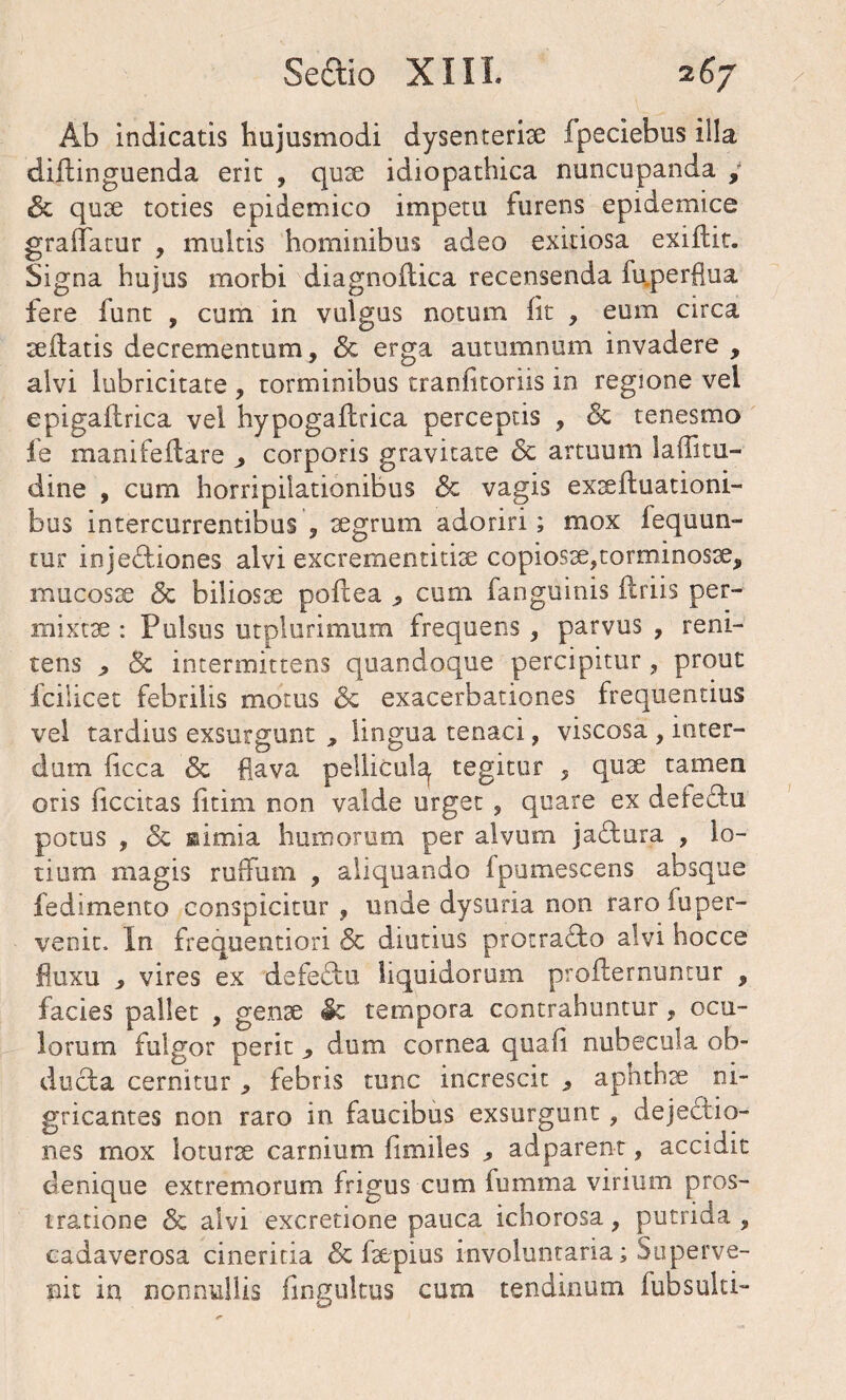 Ab indicatis hujusmodi dysentcrise fpeciebus illa diltinguenda erit , qux idiopathica nuncupanda , & qux toties epidemico impetu furens epidemice graffatur , multis hominibus adeo exitiosa exiftit. Signa hujus morbi diagnoilica recensenda fu.perflua fere funt , cum in vulgus notum iit , eum circa sedatis decrementum, & erga autumnum invadere , alvi lubricitate , torminibus tranfitoriis in regione vei epigailrica vel hypogailrica perceptis , & tenesmo Je manifeilare ^ corporis gravitate & artuum laflitu- dine , cum horripilationibus <3e vagis exteftuationi- bus intercurrentibus , xgrum adoriri; mox fequun- tur injectiones alvi excrementidx copiosx,torminosx, mucosae <3c biliosx poftea * cum fanguinis ilriis per¬ mixtae : Pulsus utplurimum frequens , parvus , reni- tens > 5c intermittens quandoque percipitur, prout fcilicet febrilis motus & exacerbationes frequentius vel tardius exsurgunt , lingua tenaci, viscosa , inter¬ dum licca & flava pellicat^ tegitur , qux tamen oris (iccitas fitim non valde urget , quare ex deteftu potus , & isimia humorum per alvum jaftura , lo¬ tium magis rurfum , aliquando fpumescens absque fedimento conspicitur , unde dysuria non rarofuper- venit. In frequentiori & diutius protracto alvi hocce fluxu , vires ex defeCtu liquidorum profternuntur , facies pallet , genae & tempora contrahuntur, ocu¬ lorum fulgor perit 9 dum cornea quali nubecula ob¬ ducta cernitur , febris tunc increscit , aphthae ni¬ gricantes non raro in faucibus exsurgunt, dejectio¬ nes mox loturae carnium fimiles , adparent, accidit denique extremorum frigus cum fumma virium pros¬ tratione & alvi excretione pauca ichorosa, putrida , cadaverosa cinericia & faepius involuntaria; Superve¬ nit in nonnullis fingultus curn tendinum fubsulti-