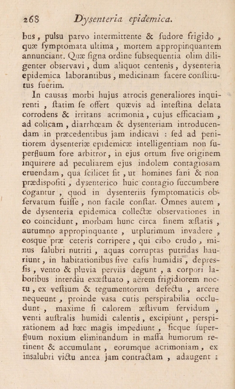 bus , pulsu parvo intermittente & fudore frigido , quae fymptomata ultima , mortem appropinquantem annunciant. Quse figna ordine fubsequentia olim dili¬ genter observavi, dum aliquot centenis, dysenteria epidemica laborantibus, medicinam facere conlticu- tus fuerim. In causas morbi hujus atrocis generaliores inqui¬ renti , flatim fe offert quaevis ad. inteflina delata corrodens & irritans acrimonia , cujus efficaciam , ad colicam , diarrhoeam <5c dysenteriam introducen¬ dam in praecedentibus jam indicavi : fed ad peni¬ tiorem dysenteriae epidemicae intelligentiam non fu- perfluum fore arbitror, in ejus ortum live originem inquirere ad peculiarem ejus indolem contagiosam eruendam , qua fcilicet fit , ut homines fani & non praedispofiti dysenterico huic contagio fuccumbere cogantur , quod in dysenteriis fymptomaticis ob- iervatum fuiffe , non facile conflat. Omnes autem , de dysenteria epidemica colledae observationes in eo coincidunt, morbum hunc circa finem aeflatis , autumno appropinquante , utplurimum invadere , eosque prae ceteris corripere , qui cibo crudo ^ mi¬ nus falubri nutriti , aquas corruptas putridas hau¬ riunt , in habitationibus live calis humidis , depres- lis , vento & pluvia perviis degunt , a corpori la¬ boribus interdiu exaefluato , aerem frigidiorem noc¬ tu , ex veflium <5t tegumentorum defedu , arcere nequeunt , proinde vasa cutis perspirabilia occlu¬ dunt , maxime fi calorem aeftivum fervidum , venti auftralis humidi calentis , excipiunt, perspi- rationem ad haec magis impediunt , ficque fuper- fiuum noxium eliminandum in maffa humorum re¬ tinent & accumulant , eorumque acrimoniam , ex insalubri vidu antea jam contradam , adaugent ;