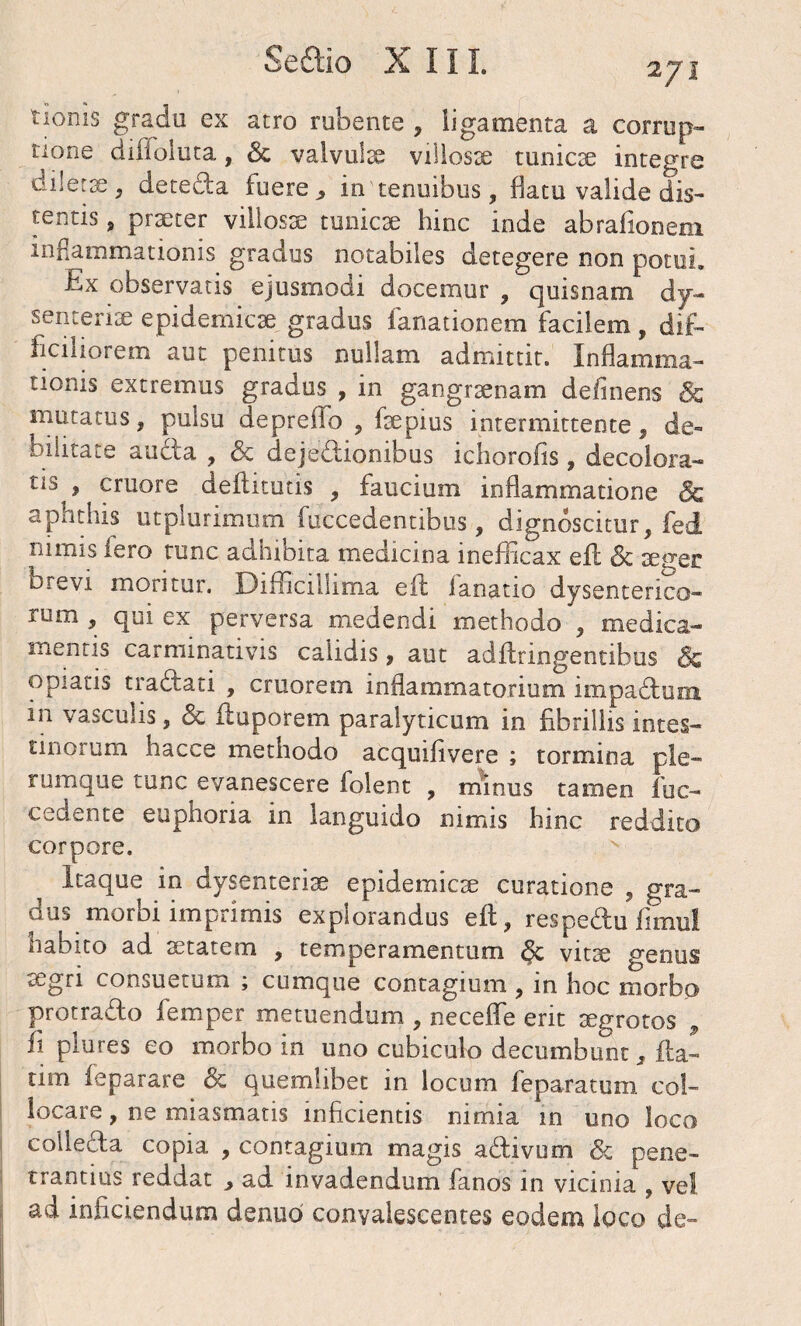 tioms gradu ex atro rubente , ligamenta a corrup¬ tione diffoluta, Sc valvuix villosae tunicx integre dilerx, deteda fuere,, in'tenuibus, flatu valide dis¬ tentis , praeter villosae tunicae hinc inde abrafiooeni inflammationis gradus notabiles detegere non potui. Ex observatis ejusmodi docemur , quisnam dy¬ senteriae epidemicae gradus fanationem facilem, dif¬ ficiliorem aut penitus nullam admittit. Inflamma¬ tionis extremus gradus , in gangraenam delinens & mutatus , pulsu depreifo , faepius intermittente, de¬ bilitate auda , & dejedionibus ichorofis, decolora- tls > eruo re deflitutis , faucium inflammatione & aphthis utplurimum fuccedentibus, dignoscitur, fed lilinis iero tunc adhibita medicina ineflicax efl Sc aeuer brevi moritur. Difficillima efl lanatio dysenterico¬ rum , qui ex perversa medendi methodo , medica¬ mentis carminativis calidis, aut adflringentibus & opiatis tradati , cruorem inflammatorium impadum in vasculis, Sc fluporem paralyticum in fibrillis intes¬ tinorum hacce methodo acquifivere ; tormina ple¬ rumque tunc evanescere folent , minus tamen fuc- cedente euphoria in languido nimis hinc reddito corpore. Itaque in dysenteriae epidemicae curatione , gra¬ dus morbi imprimis explorandus efl, respedu fimul habito ad aetatem , temperamentum <§c vitx genus aegri consuetum ; cumque contagium , in hoc morbo protrado femper metuendum , neceffe erit aegrotos , fi plures eo morbo in uno cubiculo decumbunt 3 fla¬ rim feparare & quemlibet in locum feparatum col¬ locare , ne miasmatis inficientis nimia in uno loco colleda copia , contagium magis adivum Sc pene¬ trandus reddat , ad invadendum fanos in vicinia , ve! ad inficiendum denuo convalescentes eodem loco de-