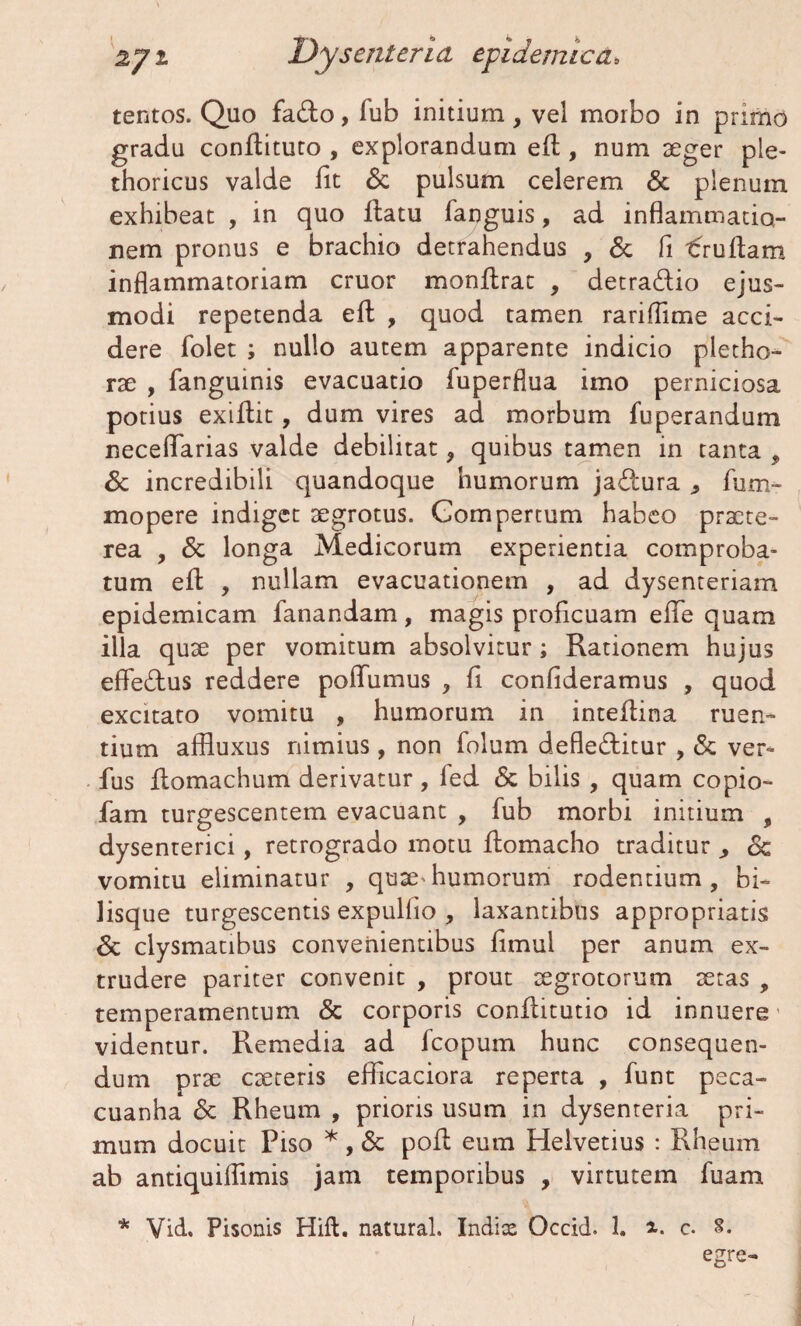 tentos. Quo fadto, lub initium, vel morbo in primo gradu conflituto , explorandum efl, num aeger ple- thoricus valde fit & pulsum celerem & plenum exhibeat , in quo flatu fanguis, ad inflammatio¬ nem pronus e brachio detrahendus , & fi trullam inflammatoriam eruor monflrac , detra&io ejus¬ modi repetenda efl , quod tamen rariffime acci¬ dere folet ; nullo autem apparente indicio pletho- rae , fanguinis evacuatio fuperflua imo perniciosa potius exiflit, dum vires ad morbum fuperandum neceflarias valde debilitat, quibus tamen in tanta , & incredibili quandoque humorum jadtura , fum- mopere indiget aegrotus. Compertum habeo praete¬ rea , & longa Medicorum experientia comproba¬ tum efl , nullam evacuationem , ad dysenteriam epidemicam fanandam, magis proficuam efie quam illa quae per vomitum absolvitur; Rationem hujus effedlus reddere poflumus , fi confideramus , quod excitato vomitu , humorum in inteflina ruen¬ tium affiuxus nimius, non folum defledlitur , & ver- fus flomachum derivatur, led <5c bilis , quam copio- fam turgescentem evacuant , fub morbi initium , dysenterici, retrogrado motu flomacho traditur ^ <Sc vomitu eliminatur , quae^humorum rodentium, bi¬ lisque turgescentis expulfio , laxantibus appropriatis & clysmatibus convenientibus fimul per anum ex¬ trudere pariter convenit , prout aegrotorum aetas , temperamentum & corporis conflitutio id innuere' videntur. Remedia ad fcopum hunc consequen¬ dum prae caeceris efficaciora reperta , funt peca- cuanha <5c Rheum , prioris usum in dysenteria pri¬ mum docuit Piso * , & pofl eum Helvetius : Rheum ab antiquiflimis jam temporibus , virtutem fuam * Vid, Pisonis Hift. natural. Indix Occid. 1. i. c. 8. egre- /