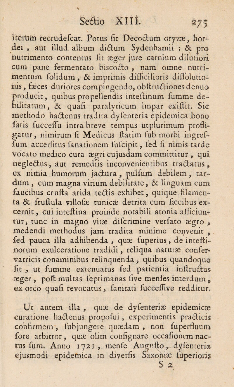 iterum recrudefcat. Potus Iit Deco&um oryzae, tior- dei ,, aut illud album di&um Sydenhamii ; & pro nutrimento contentus fu aeger jure carnium dilutiori cum pane fermentato biscodo , nam omne nutri¬ mentum folidum, & imprimis difficilioris diffoltitio¬ nis , faeces duriores compingendo, obftruftiones denuo producit, quibus propellendis inteftinum fumme de¬ bilitatum, Sc quaft paralyticum impar exiilit. Sic methodo ha&enus tradita dyfenteria epidemica bono fatis fucceffii intra breve tempus utplurimum profli¬ gatur , nimirum fl Medicus flatim fub morbi ingref- fum accerfitus fanationem fufcipit, fed fl nimis tarde vocato medico cura aegri cujusdam committitur , qui negle&us, aut remediis inconvenientibus tradtatus 9 ex nimia humorum jadfcura , pulfum debilem , tar¬ dum , cum magna virium debilitate, <5c linguam cum faucibus crufta arida tedlis exhibet, quique filamen¬ ta <5c fruflula villofae tunicae detrita cum faecibus ex¬ cernit , cui inteilina proinde notabili atonia afficiun¬ tur, tunc in magno vitae difcrimine verfato aegro > medendi methodus jam tradita minime copvenit P fed pauca illa adhibenda , quae fuperius, de inteili- xiorum exulceratione tradidi, reliqua naturae confer- vatricis conaminibus relinquenda, quibus quandoque fit p ut fumme extenuatus fed patientia initrudius seger , pofl; multas feptimanas five menfes interdum p ex orco quafi revocatus, fanitati fucceffive redditur. Ut autem illa , quae de dyfenteriae epidemicae curatione hadtenus propofui, experimentis pra&icis confirmem , fubjungere quaedam , non luperfluum fore arbitror, quae olim confignare occafionem nac- tus fum. Anno 1721 , menfe Augufto* dyfenteria ejusmodi epidemica in diverfis Saxohise ftiperioris