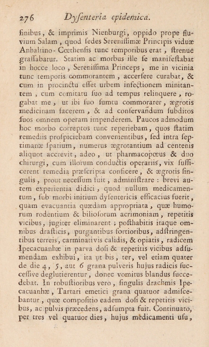 finibus, 6c imprimis Nienburgi, oppido prope flu¬ vium Salam , quod fedes Seremllimae Principis viduae Anhalcino-Coethenfis tunc temporibus erat , flrenue graffabatur. Statim ac morbus ille ie manifeflabac in hocce loco , Sereniffima Princeps , me in vicinia tunc temporis commorantem , acceriere curabat, cum in procinctu effiet urbem infectionem minitan¬ tem , cum comitatu luo ad tempus relinquere , ro* gabat me , ut ibi luo lumtu commorarer, aegrotis medicinam facerem , & ad conlervandum lubditos fiuos omnem operam impenderem. Paucos admodum fioc morbo correptos tunc reperiebam, quos Itatim remediis prolpiciebam convenientibus, fed intra fep- timanse lpatium, numerus aegrotantium ad centenis aliquot accrevit, adeo , ut pharmacopceus & duo chirurgi, cum illorum conduCtis operariis, vix fuffi- cerent remedia praefcripta conficere, <$c aegrotis fin- gulis, prout neceffum fuit, adminiftrare : brevi au¬ tem experientia didici , quod nullum medicamen¬ tum, fub morbi initium dyientericis efficacius fuerit, quam evacuantia quaedam appropriata > quae humo¬ rum rodentium & bilioforum acrimoniam , repetitis vicibus, jugiter eliminarent ; poflhabitis itaque om¬ nibus draflicis, purgantibus fortioribus, adfiringen- tibus terreis, carminativis calidis, <3c opiatis, radicem Ipecacuanhae in parva doli & repetitis vicibus adfu- mendam exhibui, ita ut bis, ter, vel etiam quater de die 4, 5, aut 6 grana pulveris hujus radicis fuc- ceffive deglutierentur , donec vomitus blandus fucce- debat. In robuftioribus vero , fingulis drachmis Ipe¬ cacuanhae , Tartari emetici grana quatuor ad mi Ice¬ bantur , quae compofitio eadem doli & repetitis vici¬ bus, ac pulvis praecedens, adfumpta fuit. Continuato, per tres vel quatuor dies, hujus medicamenti ufu*