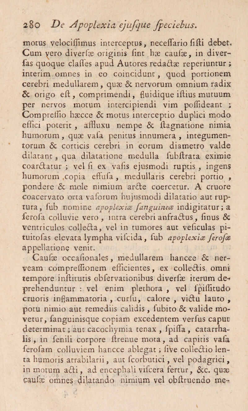 motus velocifiimus interceptus, necelfario fidi debet. Cum yero diverde originis fint hx caude, in diver- fas quoque claffes apud Autores redadse reperiuntur ; interim omnes in eo coincidunt, quod portionem cerebri medullarem, quse & nervorum omnium radix & origo ed, comprimendi, fluidique idius mutuum per nervos motum intercipiendi vim poffideant ; Comprelfio hsecce <5c motus interceptio duplici modo effici poterit , affluxu nempe & dagnatione nimia humorum, qux vafa penitus innumera , integumen¬ torum <3c corticis cerebri in eorum diametro valde dilatant, qua dilatatione medulla fubdrata eximie coardatur ; vel fi ex vafis ejusmodi ruptis , ingens humorum .copia effufa, medullaris cerebri portio , pondere & mole nimium arde coercetur. A cruore coacervato orta vaforum hujusmodi dilatatio aut rup¬ tura, fub nomine apoplexia /anguinea indigitatur; a ierofa colluvie vero , intra cerebri anfradus, finus <3c ventriculos colleda, vel in tumores aut veficulas pi- tuitolas elevata lympha vifcida, fub apoplexia ferofa appellatione venit. Caude occafionales, medullarem hancce & ner- veam comprelfionem efficientes, ex colledis omni tempore indituris obfervationibus diverde iterum de-* prehenduntur : vel enim plethora , vel fpilfitudo cruoris inflammatoria , curlu, calore , vidu lauto , potu nimio aut remediis calidis, fubito 6c valide mo¬ vetur, fanguinisque copiam excedentem verius caput determinat; aut cacochymia tenax , lpiffa , catarrha- lis, in fenili corpore drenue mota, ad capitis vafa ferofam colluviem hancce ablegat; live colledio len¬ ta humoris atrabilarii, aut fcorbutici, vel podagrici, in motum adi, ad encephali vifcera fertur, &c. quse caude omnes dilatando nimium vel obdruendo me-