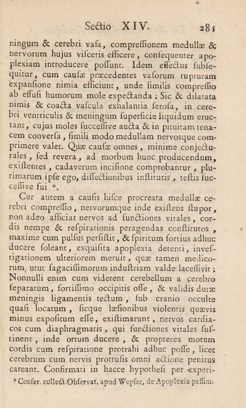 ningum <3c cerebri vafa, compreffionem medullse <$e nervorum hujus vifceris efficere , confequenter apo- piexiam introducere poflunt. Idem effe&us fubfie- quitur, cum caufae praecedentes valorum rupturam expanhone nimia efficiunt, unde fimilis compreffio ab effuli humorum mole expeCtanda ; Sic & dilatata nimis <5c coacta vafcula exhalantia ferofa, in cere¬ bri ventriculis & meningum fuperficie liquidum eruc¬ tant, cujus moles lucceffive auda & in pituitam tena¬ cem converfa, fimiii modo medullam nervosque com¬ primere valet. Quae caufae omnes , minime conjectu¬ rales , fed revera, ad morbum hunc producendum, exidentes , cadaverum incffione comprobantur , plu¬ rimarum ipfe ego, difleCtionibus indituris , teftis luc- ceffive fui *, Cur autem a caulis hifce procreata medullae ce¬ rebri compreffio, nervorumque inde exiltens dupor, non adeo afficiat nervos ad funCtiones vitales, cor¬ dis nempe <5c refpirationis peragendas condituros , maxime cum pulfus perfidit, &fpiritum fortius adhuc ducere foleanc, exquifita apoplexia detenti, invef- tigationem ulteriorem meruit, quae tamen medico- runv utut fagaciffimorum indudriam valde laceflivit; Nonnulli enim cum viderent cerebellum a cerebro ieparatum, fortiffimo occipitis ode , <3c validis durae meningis ligamentis teCtum , fub cranio occulte quad locatum , ficque laelionibus violentis quaevis minus expolitum effe, exidimarunt, nervos cardia¬ cos cum diaphragmatis, qui functiones vitales fuf- tinent , inde ortum ducere , <Sc propterea motum cordis cum refpiratione protrahi adhuc poffe, licet cerebrum cum nervis protrulis omni aCtione penitus careant. Confirmati in hacce hypotheli per experi- * Confer. cclle&.Obfervat. apud Wepfer, de Apoplexia padlm.