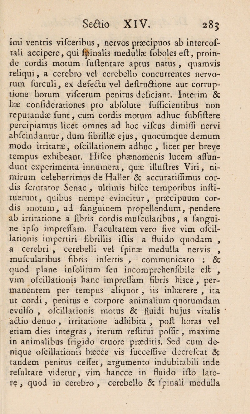 imi ventris vifceribus, nervos praecipuos ab intercof- tali accipere, qui fpinalis medullae foboles eft, proin¬ de cordis motum fuilentare aptus natus, quamvis reliqui, a cerebro vei cerebello concurrentes nervo¬ rum furculi, ex defedfu vei deftru£tione aut corrup¬ tione horum vifcerum penitus deficiant. Interim & hae confiderationes pro abfolute fufficientibus non reputandae funt, cum cordis motum adhuc fubfiflere percipiamus licet omnes ad hoc vifcus dimifli nervi abfcindantur, dum fibrillae ejus, quocumque demum modo irritatae, ofcillationem adhuc , licet per breve tempus exhibeant. Hifce phaenomenis lucem affun¬ dunt experimenta innumera, quae illuftres Viri, ni¬ mirum celeberrimus de Haller 6c accuratiflimus cor¬ dis fcrutator Senae ultimis hifce temporibus infli- tuerunt, quibus nempe evincitur, praecipuum cor¬ dis motum, ad fanguinem propellendum, pendere ab irritatione a fibris cordis mufcularibus, a fangui- ne ipfo impreffam. Facultatem vero five vim ofcil- lationis impertiri fibrillis iftis a fluido quodam , a cerebri , cerebelli vel fpinae medulla nervis , mufcularibus fibris infertis , communicato ; & quod plane infolitum feu incomprehenfibiie efl , vim ofcillationis hanc impreffam fibris hisce, per¬ manentem per tempus aliquot, iis inhaerere , ita ut cordi, penitus e corpore animalium quorumdam evulfo , ofcillationis motus & fluidi hujus vitalis * aclio denuo , irritatione adhibita , pofi horas vel etiam dies integras * iterum reflitui poflit, maxime in animalibus frigido cruore praeditis. Sed cum de¬ nique ofcillationis haecce vis fucceflive decrefcat <3s tandem penitus ceffet, argumento indubitabili inde refultare videtur, vim hancce in fluido iflo late¬ re , quod in cerebro , cerebello fpinali medulla