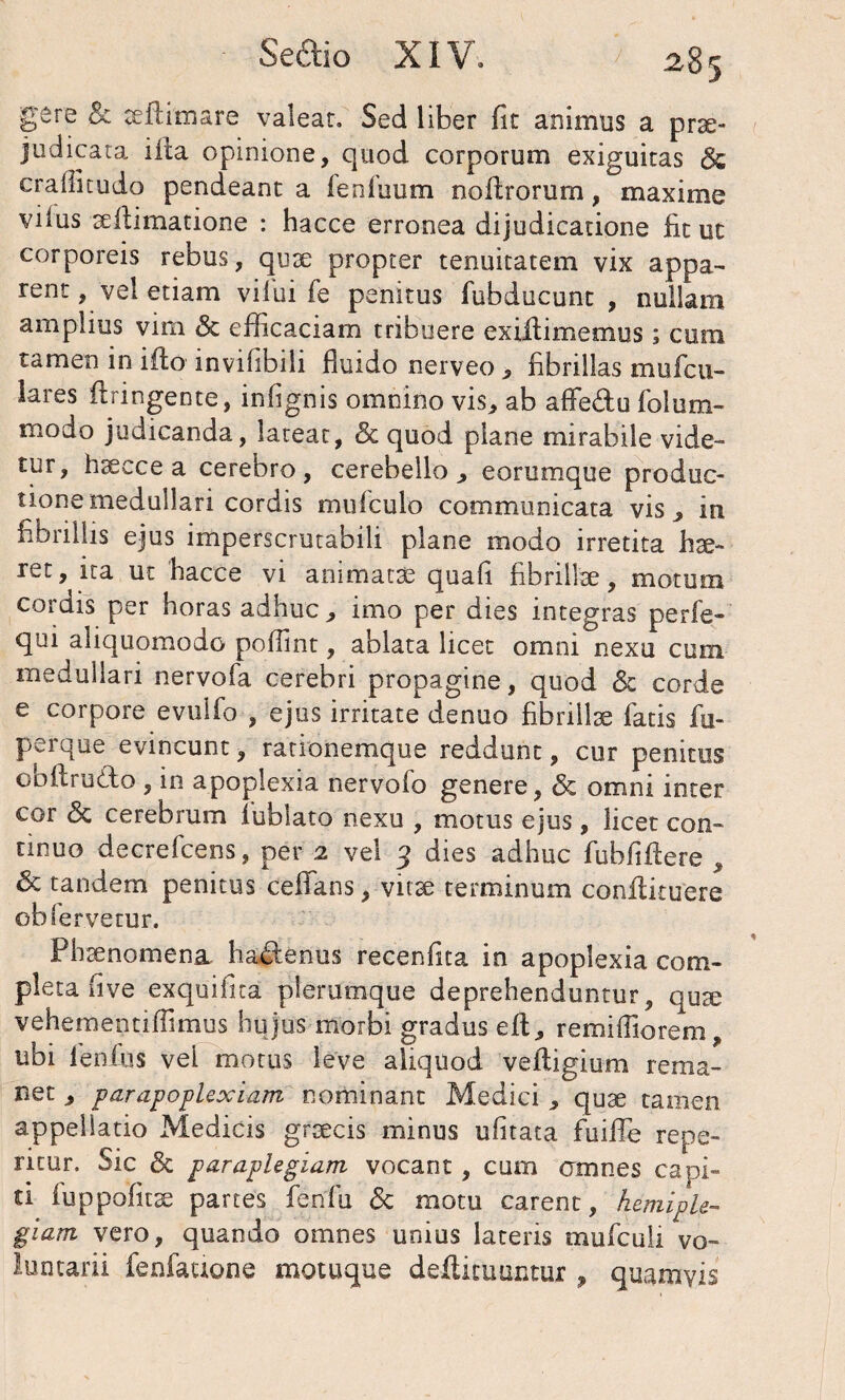 gere & teilimare valear. Sed liber fit animus a prae¬ judicata iita opinione, quod corporum exiguitas & cralfitudo pendeant a fenfuum nofirorum, maxime vilus aeltimatione : hacce erronea dijudicatione fit ut corporeis rebus, quae propter tenuitatem vix appa¬ rent , vel etiam vilui fe penitus fubducunt , nullam amplius vim & efficaciam tribuere exifiimemus; cum tamen in iflo invifibili fluido nerveo , fibrillas mufcu- lares ilringente, infignis omnino vis, ab affe&u folum- modo judicanda, lateat, & quod plane mirabile vide¬ tur, hacce a cerebro, cerebello, eorumque produc¬ tione medullari cordis mufculo communicata vis, in fibrillis ejus imperscrutabili plane modo irretita ha- ret, ira ut hacce vi animata quali fibrillae, motum cordis per horas adhuc, imo per dies integras perfe- qui aliquomodo poflint, ablata licet omni nexu cum medullari nervofa cerebri propagine, quod <5t corde e corpore evulfo , ejus irritate denuo fibrillae fatis fu- perque evincunt, rationemque reddunt, cur penitus obltrudo , in apoplexia nervofo genere, Sz omni inter cor & cerebrum fublato nexu , motus ejus, licet con¬ tinuo decrelcens, per 2 vel 3 dies adhuc fuhfiftere , 6c tandem penitus celfans, vita terminum conltituere ob fervetur. Phaenomena hadenus recenfita in apoplexia com¬ pleta fi ve exquifita plerumque deprehenduntur, qua vehernentiffimus hujus morbi gradus efl;, remiffiorem, ubi fienius vei motus leve aliquod veltigium rema¬ net , parapoplexiam nominant Medici , qua tamen appellatio Medicis graecis minus ufitata fuiffe repe- ricur. Sic & paraplegiam- vocant , cum amnes capi¬ ti luppofita partes fenfu & motu carent, hemiple¬ giam vero, quando omnes unius lateris mufculi vo¬ luntarii fenfaaone motuque defiituuntur , quamvis