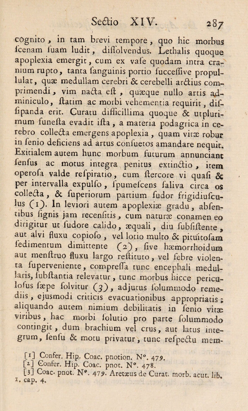 cognito * in tam brevi tempore, quo hic morbus icenam huam ludit, diflblvendus. Lethalis quoque apoplexia emergit, cum ex vale quodam intra cra¬ nium rupto, tanta languinis portio fucceffive propul- lulat, quae medullam cerebri <5c cerebelli ardius com¬ primendi, vim nada eft , quaeque nullo artis ad¬ miniculo, flatim ac morbi vehementia requirit , dif- h panda erit. Curatu difficillima quoque & ut pluri¬ mum funefla evadit ifla , a materia podagrica in ce¬ rebro colleda emergens apoplexia , quam vitee robur in fenio deficiens ad artus confuetos amandare nequit. Exitialem autem hunc morbum futurum annunciant fenfus ac motus integra penitus extindio , item operofa valde refpiratio, cum flercore vi quafi & per intervalla expulfo , fpumefcens ialiva circa os colleda , & fuperiorum partium fodor frigidiufcu- lus (d}. In leviori autem apoplexiae gradu, abfen- tibus lignis jam recenfitis, cum naturae conamen eo dirigitur ut fudore calido, aequali, diu fubfiflente , aut alvi fluxu copiofo , vel lotio multo & pituitofam fedimentum dimittente £2), five haemorrhoiduna aut menfiruo fluxu largo reflituto, vel febre violen¬ ta fuperveniente, compreifa tunc encephali medul¬ laris, lubffantia relevatur, tunc morbus hicce pericu- lofus faepe folvitur Q), adjutus folummodo reme- cliis, ejusmodi criticis evacuationibus appropriatis * aliquando autem nimium debilitatis in fenio vitae viribus, hac morbi iolutio pro parte folummodo contingit, dum brachium vel crus, aut latus inte¬ grum, fenlu <$c motu privatur, tunc refpedu rasm- C1] Confer. Hip. Coae, pnotion. N°. 472. M Confer, Hip. Coae. pnot. N°. 478. ” [3] Coae. pnot. N*. 479- Aretaeus de Curat, morb. acuc. life cap, 4.