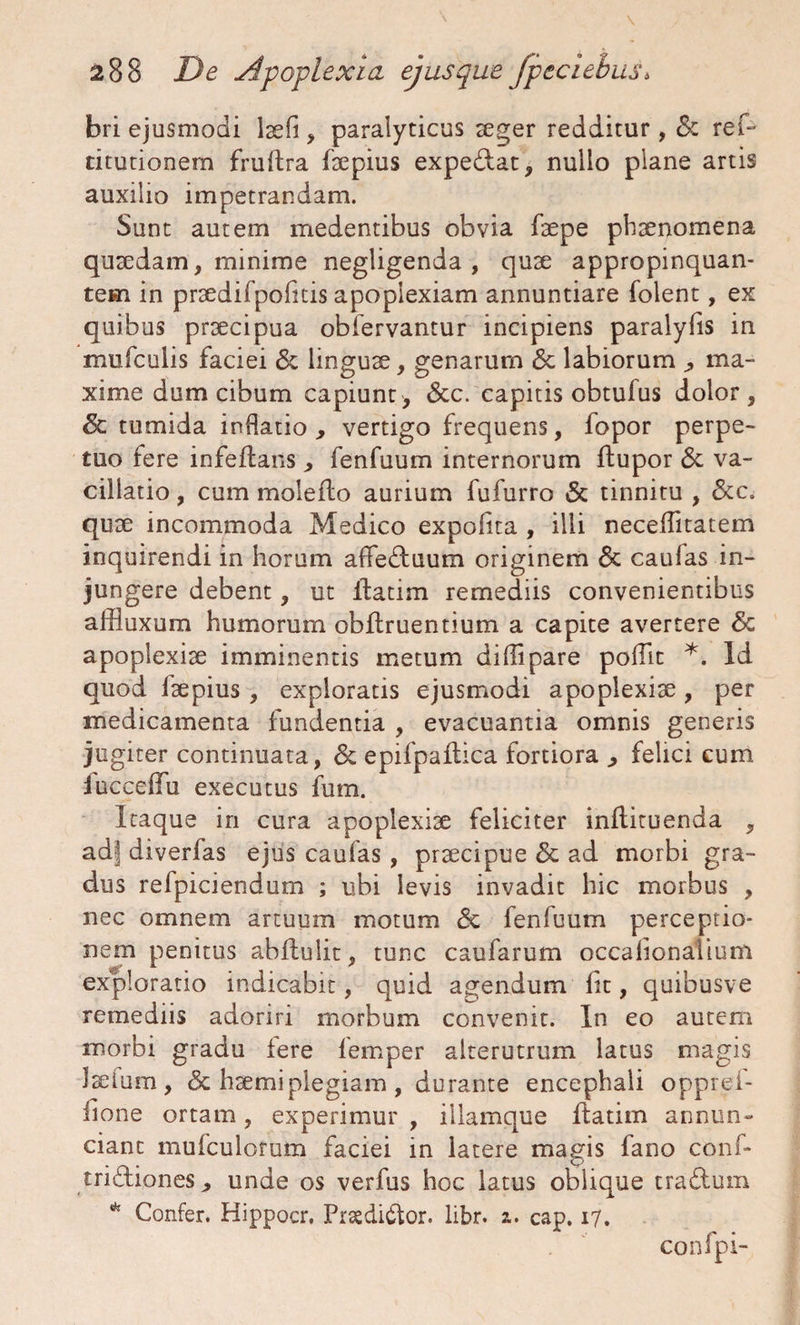 bri ejusmodi laefi, paralyticus aeger redditur , &z ref- titutionern fruftra faepius expediat, nullo plane artis auxilio impetrandam. Sunt autem medentibus obvia faepe phaenomena quaedam, minime negligenda , quae appropinquan¬ tem in praedifpofitis apoplexiam annuntiare folent, ex quibus praecipua obfervantur incipiens paralylis in mufculis faciei & linguae, genarum 6c labiorum ma¬ xime dum cibum capiunt, <Scc. capitis obtufus dolor, 6c tumida indatio , vertigo frequens, fopor perpe¬ tuo fere infeilans , fenfuum internorum ftupor & va¬ cillatio , cum moledio aurium fufurro & tinnitu , &c. quae incommoda Medico expolita , illi neceffitatem inquirendi in horum affeduum originem & caufas in¬ jungere debent, ut ilatim remediis convenientibus affluxum humorum obfiruentium a capite avertere & apoplexiae imminentis metum diffipare polfit *. Id quod laepius , exploratis ejusmodi apoplexiae, per medicamenta fundentia , evacuantia omnis generis jugiter continuata, & epifpaflica fortiora ^ felici cum fucceffu executus fum. Itaque in cura apoplexiae feliciter inftituenda , ad| diverfas ejus caufas , praecipue & ad morbi gra¬ dus refpiciendum ; ubi levis invadit hic morbus , nec omnem artuum motum & fenfuum perceptio¬ nem penitus abilulit, tunc caufarum occalionalium exploratio indicabit, quid agendum lic, quibusve remediis adoriri morbum convenit. In eo autem morbi gradu fere lemper alterutrum latus magis laetum, & haemiplegiam, durante encephali opprei- fione ortam, experimur , illamque ffcatim annun- ciant mufculorum faciei in latere magis fano conf- tridiones, unde os verfus hoc latus oblique tradum * Confer. Hippocr, Prgdidor. libr. i. cap. 17. confpi-