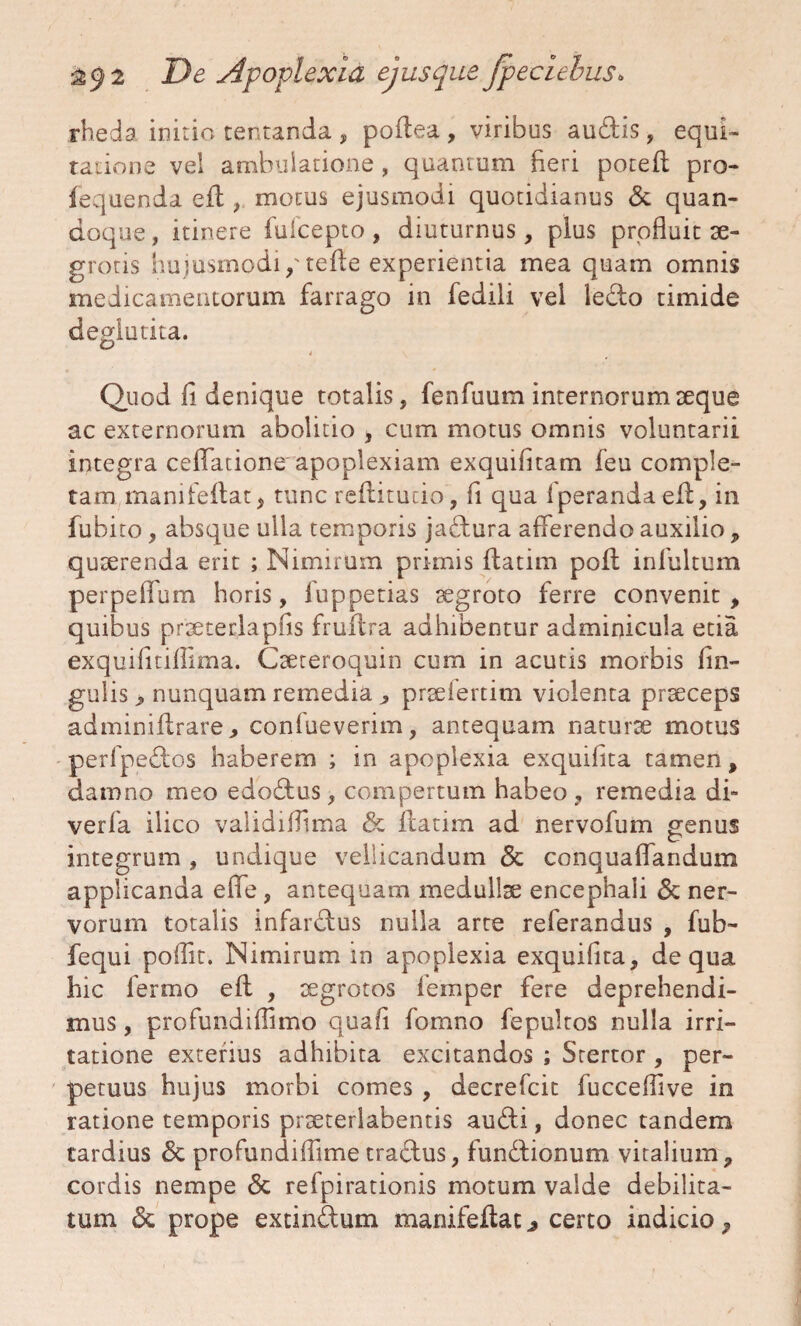 rheda initio tentanda , poflea, viribus audis, equi- ratione vel ambulatione , quantum fieri potefl pro- fequenda efl , motus ejusmodi quotidianus & quan¬ doque , itinere fufcepto, diuturnus, plus profluit se- grotis hujusmodi, tefle experientia mea quam omnis medicamentorum farrago in fedili vel ledo timide deglutita. 4 \ Quod fi denique totalis, fenfuum internorum seque ac externorum abolitio , cum motus omnis voluntarii integra cellatione apoplexiam exquifitam feu comple¬ tam manifefiat, tunc reflitutio, fi qua fperandaefl, in fubito, absque ulla temporis jadura afferendo auxilio , quaerenda erit ; Nimirum primis flatim poft infultum perpeffum horis, fuppetias aegroto ferre convenit , quibus praeterlapfis fmitra adhibentur adminicula etia exquifitiffima. Caeteroquin cum in acutis morbis lin¬ gulis > nunquam remedia , prsefertim violenta praeceps adminiflrare, confueverim, antequam naturae motus perfpedos haberem ; in apoplexia exquifita tamen, damno meo edodus, compertum habeo , remedia di- verla ilico validiflima & flatim ad nervofum genus integrum , undique vellicandum <3c conquaffandum applicanda e fle , antequam medullae encephali & ner¬ vorum totalis infardus nulla arte referandus , fub- fequi poflit. Nimirum in apoplexia exquifita, de qua hic lerrno efl , aegrotos iemper fere deprehendi¬ mus , pro fu nd illimo quafi fomno fepultos nulla irri¬ tatione exterius adhibita excitandos ; Stertor , per¬ petuus hujus morbi comes , decrefcit fucceflive in ratione temporis praeterlabentis audi, donec tandem tardius & profundiflime tradus, fundionum vitalium, cordis nempe <5t refpirationis motum valde debilita¬ tum & prope extindum manifeflat j certo indicio,