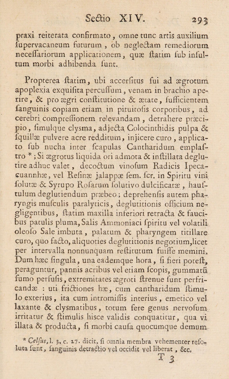 295 praxi reiterata confirmato, omne tunc artis auxilium fupervacaneum futurum , ob negledtam remediorum neceffariorum applicationem, quae ilatim fub inful- tum morbi adhibenda funt. Propterea Ratim, ubi accerlitus fui ad segrotum apoplexia exquifita percuflum, venam in brachio ape° rire, <$c pro aegri conftitutione & secate, fufficientem fanguinis copiam etiam in pituitofis corporibus, ad cerebri compreffionem relevandam , detrahere praeci¬ pio, fimulque clysma, adjefta Colocinthidis pulpa & fqtiillae pulvere acre redditum, injicere curo , applica¬ to fub nucha inter fcapulas Cantharidum emplaf- tro * ; Si segrotus liquida ori admota & inflillata deglu- tire adhuc valet, decoftum vinofum Radicis Ipeca*- cuannhse, vel Refinse jalappse fem. fer. in Spiritu vini iolutse & Syrupo Rufarum folutivo dulcificate , hauf- tulum deglutiendum praebeo; deprehenfis autem pha¬ ryngis mnfculis paralyticis, deglutitionis officium ne- gligentibus, Ratim maxilla inferiori retraRa & fauci¬ bus patulis pluma, Salis Ammoniaci fpiritu vel volatili oleofo Sale imbuta , palatum & pharyngem titillare curo, quo fadbo, aliquoties deglutitionis negotium,licet per intervalla nonnunquam reftitutum fuiffe memini» Dum haec lingula, unaeademque hora, fi fieri potefiq peraguntur, pannis acribus vel edam fcopis, gummata fumo perfufis, extremitates aegroti ftrenue funt perfri¬ candae : uti friftiones hae, cum cantharidum mu¬ lo exterius, ita cum intromiffis interius , emetico vel laxante <5c clysmatibus, totum fere genus nervofum irritatur <3c Rimulis hisce validis conquatitur, qua vi illata & produdta, fi morbi caufa quocumque demum * Geljus,1. 3. c. 17» dicit, fi omnia membra vehementer refo^ luta funt, fanguinis detradtio yel occidit vel liberat, &cs 3