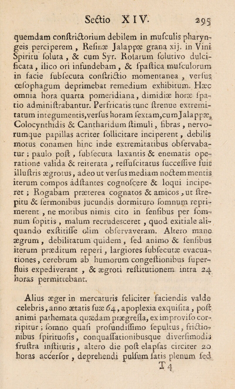 Se dio X IV. quemdam conflri&orium debilem in mufculis pharyn- geis perciperem , Refinae Jalappae grana xij. in Vini Spiritu foluta , & cum Syr. Rotarum folutivo dulci- ficata, ilico ori infundebam 9 3c fpaftica mulculorum in facie fubfecuta conflri&io momentanea , verfus. ceiophagum deprimebat remedium exhibitum, Haec omnia hora quarta pomeridiana, dimidiae hor^e Ipa- tio admini lirabantur. Perfricatis tunc flrenue extremi¬ tatum integumentis,verfus horam fextam,cumjalappce3 Colocynthidis & Cantharidum llimuli, fibras, nervo¬ rumque papillas acriter follicitare inciperent, debilis motus conamen hinc inde extremitatibus oblervaba- tur; paulo poft , fubfecuta laxantis & enematis ope- ratione valida <3c reiterata , reffufcitatus fucceffive fuit illuflris aegrotus, adeo ut verfus mediam nodtem mentis iterum compos aditantes cognofcere & loqui incipe¬ ret ; Rogabam praeterea cognatos & amicos ^ ut ftre- pitu & Termonibus jucundis dormituro fomnum repri¬ merent , ne motibus nimis cito in fenfibus per fom-» num fopitis , malum recrudesceret , quod exitiale ali¬ quando exfiitiffe olim obfervaveram. Altero mane aegrum, debilitatum quidem , fed animo & fenfibus iterum praeditum reperi, largiores fubfecuta^ evacua-, tiones, cerebrum ab humorum congeflionibus fuper- fluis expediverant , 6c aegroti reilitutionem intra 24 horas permittebant. Alius aeger in mercaturis feliciter faciendis valde celebris, anno aetatis fuae dq, apoplexia exquifita, poli animi pathemata quaedam praegrefia, eximprovifo cor¬ ripitur ; fomno quafi profundilfimo iepuitus, fridfcio^ nibus Ipirituofis, conquaffationibusque diverfimodis fruilra inflitutis , altero die pofl elapfas circiter 20 horas accerfor ? deprehendi pulfntn fatis plenum fed