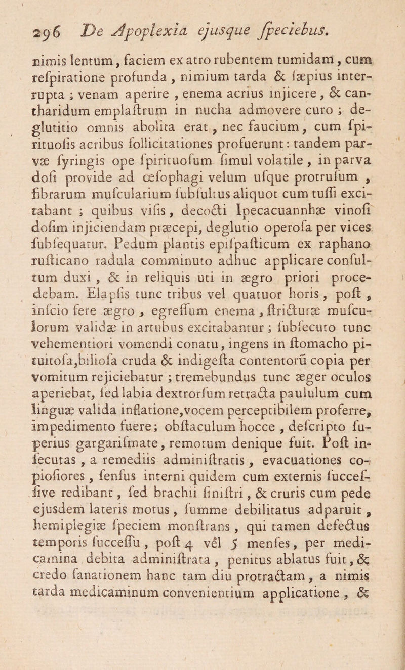 nimis lentum, faciem ex atro rubentem tumidam , cum refpiratione profunda , nimium tarda & isepius inter¬ rupta ; venam aperire , enema acrius injicere, & cam tharidum emplaftrum in nucha admovere curo ; de¬ glutitio omnis abolita erat, nec faucium, cum fpi- rituofis acribus foilicitationes profuerunt: tandem par- vse fyringis ope fpirituofum fimul volatile , in parva dofi provide ad oefophagi velum ufque protrulum , librarum mufcularium lubfukus aliquot cumtuffi exci¬ tabant ; quibus vilis, decocti lpecacuannhse vinofi dofim injiciendam praecepi, deglutio operofa per vices fubfequarur. Pedum plantis epifpallicum ex raphano rullicano radula comminuto adhuc applicare conful- tum duxi , & in reliquis uti in segro priori proce¬ debam. Elaplis tunc tribus vel quatuor horis, poli , infcio fere segro, egreffum enema , llridturse mu (cu¬ lorum valida? in artubus excitabantur; fubfecuto tunc vehememiori vomendi conatu, ingens in Itomacho pi- tuitofa,biliofa cruda & indigella contentoru copia per vomitum rejiciebatur ; tremebundus tunc seger oculos aperiebat, led labia dextrorfum retradta paululum cum linguse valida inflatione,vocem perceptibilem proferre, impedimento fuere; obliaculum hocce , defcripto fu- perius gargarifmate, remotum denique fuit. Poft in- iecutas , a remediis admmiflratis, evacuationes co-; piofiores, fenlus interni quidem cum externis fuccef- iive redibant, fed brachii limifri, & cruris cum pede ejusdem lateris motus, lumme debilitatus adparuit, hemipiegise fpeciem monltrans , qui tamen defe&us temporis fucceffu , poli 4 vel 5 menfes, per medi¬ camina debita adminillrata , penitus ablatus fuit, <$c credo (anationem hanc tam diu protra£lam, a nimis tarda medicaminum convenientium applicatione , &