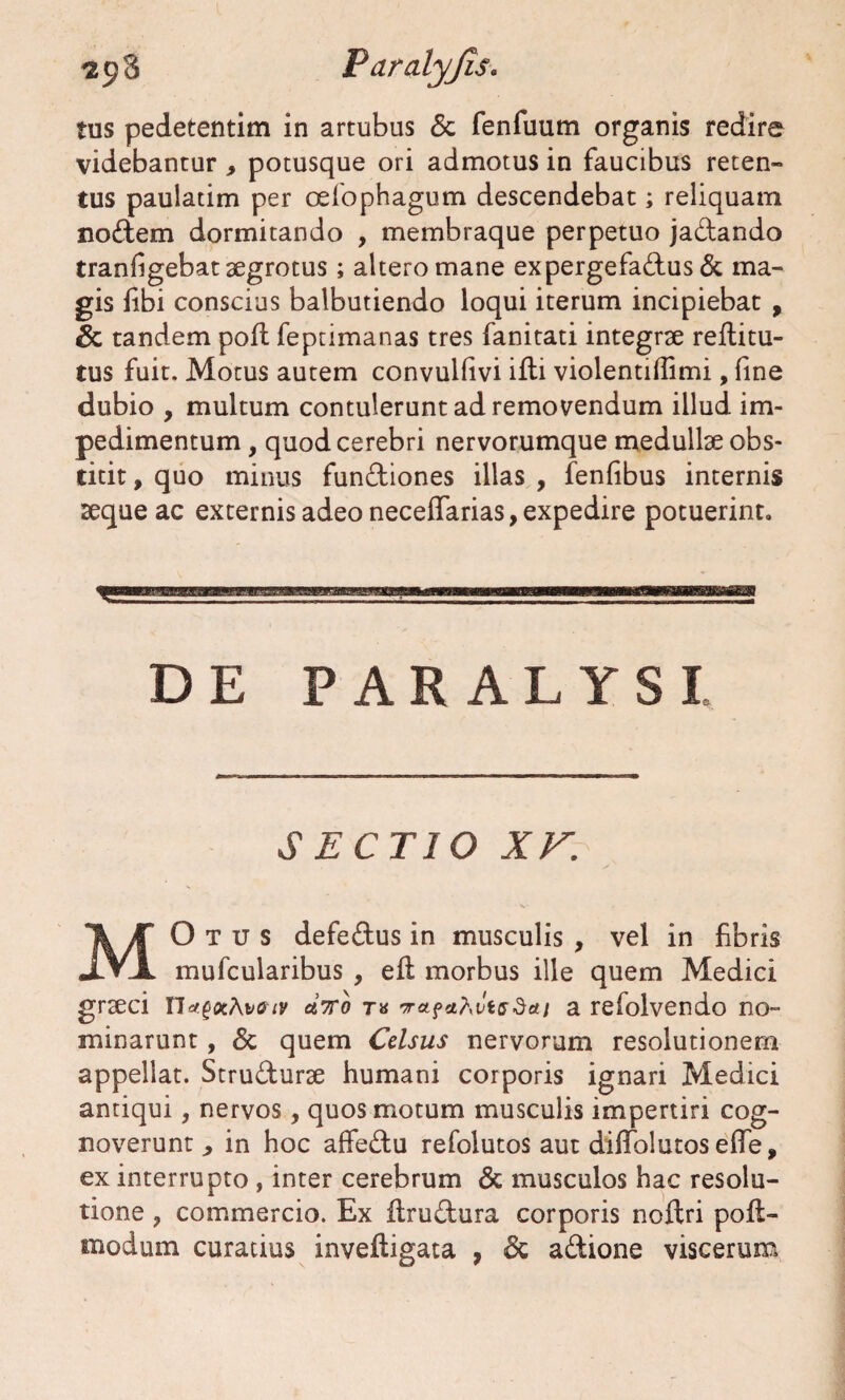 tus pedetentim in artubus <3c fenfuum organis redire videbantur , potusque ori admotus in faucibus reten¬ tus paulatim per oefophagum descendebat; reliquam nodem dormitando , membraque perpetuo jadando tranfigebat aegrotus; altero mane expergefadus & ma¬ gis fibi conscius balbutiendo loqui iterum incipiebat , Sc tandem pofl feptimanas tres fanitati integrae reftitu- tus fuit. Motus autem convulfivi ifli violentiffimi, line dubio , multum contulerunt ad removendum illud im¬ pedimentum , quod cerebri nervorumque medullae obs¬ titit, quo minus fundiones illas , fenfibus internis seque ac externis adeo neceffarias, expedire potuerint. DE PARALYSI SECTIO XV. MOtus defedus in musculis , vel in fibris mufcularibus , eft morbus ille quem Medici graeci nct.gxAv<nv a7ro t« vcifciAvisdai a refolvendo no¬ minarunt , Sc quem Celsus nervorum resolutionem appellat. Strudurae humani corporis ignari Medici antiqui, nervos, quos motum musculis impertiri cog¬ noverunt in hoc affedu refolutos aut diffolutos efie, ex interrupto , inter cerebrum Sc musculos hac resolu¬ tione , commercio. Ex flrudura corporis noftri poft- modum curatius inveftigata , Sc adione viscerum