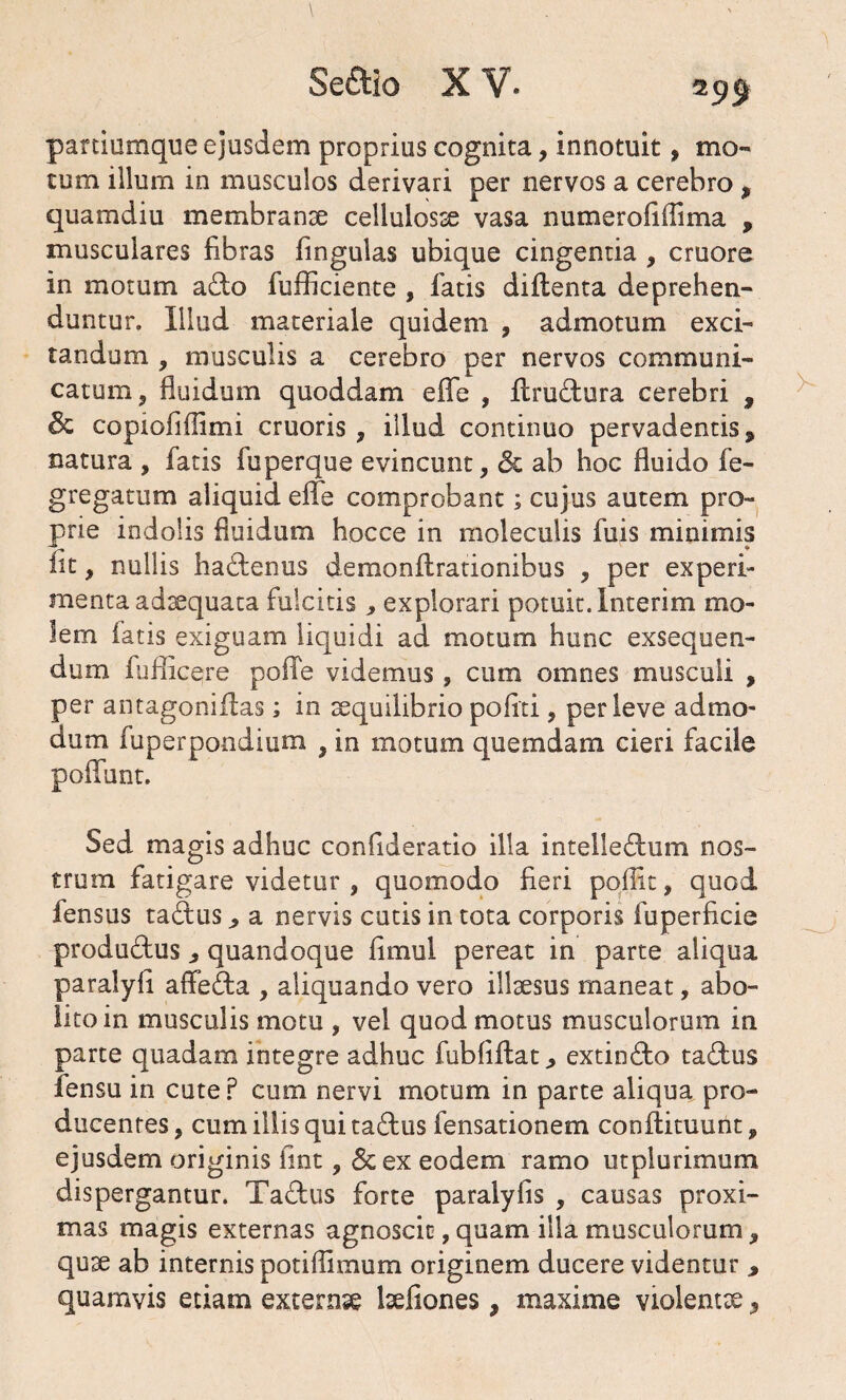 parciumque ejusdem proprius cognita, innotuit, mo¬ tum illum in musculos derivari per nervos a cerebro , quamdiu membranae cellulosae vasa numerofiflima , musculares libras lingulas ubique cingentia , cruore in motum a&o fufficiente , fatis diltenta deprehen¬ duntur. Illud materiale quidem , admotum exci¬ tandum , musculis a cerebro per nervos communi¬ catum, fluidum quoddam eflfe , flru&ura cerebri , & copiofiflimi cruoris, illud continuo pervadentis 9 natura , fatis fuperque evincunt, dc ab hoc fluido fe- gregatum aliquid efle comprobant; cujus autem pro¬ prie indolis fluidum hocce in moleculis fuis minimis iit, nullis hadtenus demonlirationibus , per experi¬ menta ad^quata fulcitis, explorari potuit, interim mo¬ lem latis exiguam liquidi ad. motum hunc exsequen¬ dum fufficere polle videmus, cum omnes musculi , per antagoniilas; in aequilibrio politi, perleve admo¬ dum fuperpondium , in motum quemdam cieri facile poliunt. Sed magis adhuc confideratio illa intelleftum nos¬ trum fatigare videtur , quomodo fieri poflit, quod fensus ta£lus , a nervis cutis in tota corporis fuperficie produ&us , quandoque fimul pereat in parte aliqua paralyfl affe&a , aliquando vero illaesus maneat, abo¬ lito in musculis motu , vel quod motus musculorum in parte quadam integre adhuc fubliflat, extin&o tasdus fensu in cute ? cum nervi motum in parte aliqua pro¬ ducentes, cum illis qui tadus fensationem conftituunt, ejusdem originis lint, &ex eodem ramo utplurimum dispergantur. Ta&us forte paralylis , causas proxi¬ mas magis externas agnoscit,quam illa musculorum, quae ab internis potiflimum originem ducere videntur * quamvis etiam externse laefiones, maxime violentae,