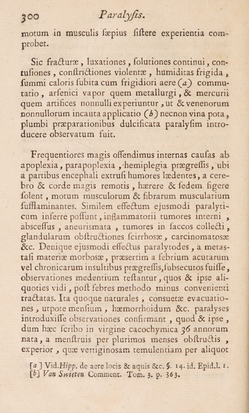 motum in musculis faepius fiftere experientia com¬ probet. Sic fracturae , luxationes, folutiones continui, con- tufiones, conflridtiones violentae , humiditas frigida , fummi caloris fubita cum frigidiori aere Qa) commu¬ tatio , arfenici vapor quem metallurgi, & mercurii quem artifices nonnulli experiunturut & venenorum nonnullorum incauta applicatio Qb') necnon vina pota, plumbi praeparationibus dulcificata paralyfim intro¬ ducere observatum fuit. Frequentiores magis offendimus internas caufas ab apoplexia, parapoplexia ,'hemiplegia praegreflis, ubi a partibus encephali extrufi humores laedentes, a cere¬ bro & corde magis remotis, haerere & fedem figere folent, motum musculorum <5c fibrarum muscularium fufflaminantes. Similem effe&um ejusmodi paralyti¬ cum inferre poffunt, inflammatorii tumores interni , absceffus , aneurismata , tumores in faccos collecti, glandularum obltrudfiones fcirrhosae, carcinomatosae &c. Denique ejusmodi efferus paralytodes , a metas- tafi materiae morbosae, praesertim a febrium acutarum vel chronicarum insultibus pr2egrefiis,fubsecutosfuiflfe, observationes medentium reflantur, quos & ipse ali¬ quoties vidi, pofl febres methodo minus convenienti tra&atas. Ita quoque naturales , consuetae evacuatio¬ nes , utpote menfium , haemorrhoidum &c. paralyses introduxifle observationes confirmant , quod <3c ipse , dum haec (cribo in virgine cacochymica 36 annorum nata, a menflruis per plurimos menses obllruftis , experior , quae vertiginosam temulentiam per aliquot [0 ] Vid.Hipp. de aere locis 8c aquis &c. §. 14. id. Epid.l. 1. [£] Van Swieten Comment. Tom. 3. p. 363.