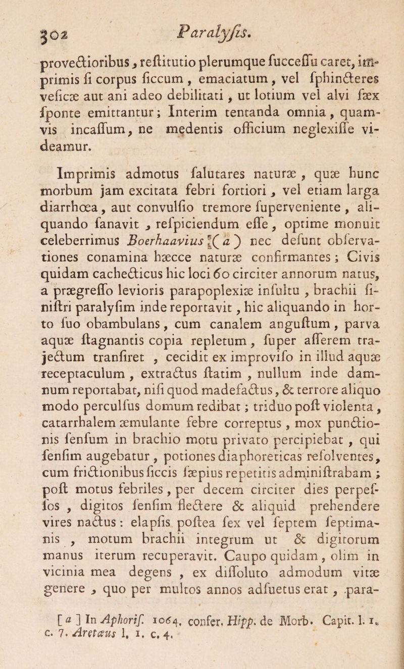 proveCtioribus, reftitutio plerumque fucceffu caret, im¬ primis fi corpus ficcum , emaciatum , vel fphinCteres veficse aut ani adeo debilitati, ut lotium vel alvi fsex fponte emittantur; Interim tentanda omnia, quam¬ vis incaffum, ne medentis officium neglexiffe vi¬ deamur. Imprimis admotus falutares naturte , quse hunc morbum jam excitata febri fortiori, vel etiam larga diarrhoea, aut convulfio tremore fuperveniente , ali¬ quando fanavit , refpiciendum efle, optime monuit celeberrimus Boerhaavius a ) nec defunt obferva- tiones conamina hsecce naturse confirmantes; Civis quidam cachecticus hic loci 60 circiter annorum natus, a prsegreffo levioris parapoplexise infultu , brachii fi- niftri paralyfim inde reportavit, hic aliquando in hor¬ to fuo obambulans, cum canalem angufium , parva aquse fiagnantis copia repletum, fuper afferem tra- jeCtum tranfiret , cecidit ex improvifo in illud aquse receptaculum , extraCtus fiatim , nullum inde dam¬ num reportabat, nifi quod madefaCtus, St terrore aliquo modo perculfus domum redibat; triduo pofi violenta, catarrhalem semulante febre correptus, mox punitio¬ nis fenfum in brachio motu privato percipiebat , qui fenfim augebatur, potiones diaphoreticas refolventes, cum frictionibus ficcis fsepius repetitis adminiftrabam ; poft motus tebriles, per decem circiter dies perpef- los , digitos fenfim fleCtere St aliquid prehendere vires naCtus: elapfis pofiea fex vel feptem feptima- nis , motum brachii integrum ut St digitorum manus iterum recuperavit. Caupo quidam , olim in vicinia mea degens , ex difioluto admodum vitse genere ^ quo per multos annos adfuetus erat , .para- [a 1 In Aphorif. 1064, confer. Hipp. de Morb. Capit. 1.1*