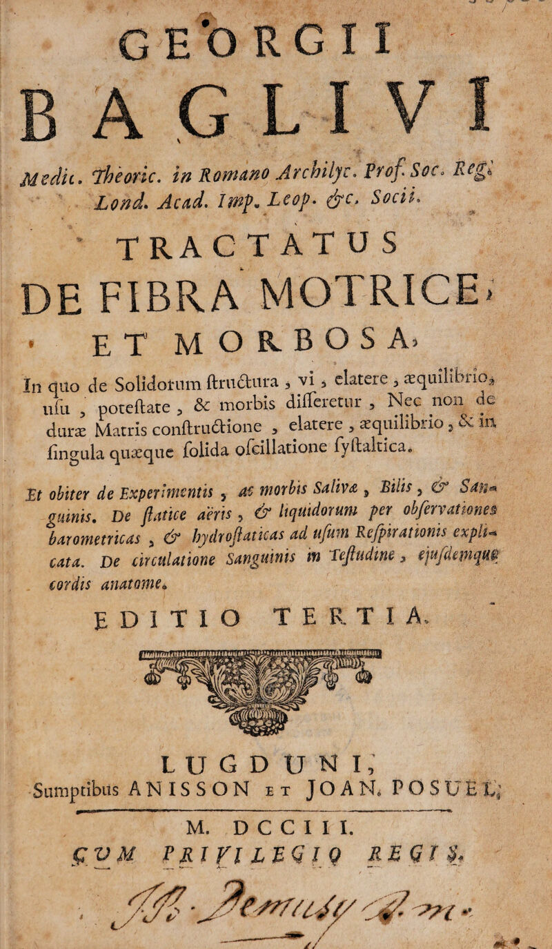 BAGLI VI Mzdit. jheoric. in Romano Atchilyc. frofiSoCi Lond» Ac ad. Lcop. fyc> Socii. TRACTATUS DE FIBRA MOTRICE. . et morbosa. In quo de Solidatum ftru&ura 3 vi 3 elatae > aequilibrio» ufu ? poteftate 5 & morbis differetur , Nec non de durae Matris conftrudtione » elatere , aequilibrio, & m lingula quaeque {olida q {cillatione {yftaltica. It obiter de Experimentis } ac morbis Saliva 5 Bilis 3 & San* ginnis. De ftatice aeris , dr liquidorum per obfervatione3 barometricas > dr hydroftaticas ad ufum Refpiramnis expli* cata. De circulatione Sanguinis m Tejludwe 5 ejufdcmqu® cordis anatome* EDITIO TERTIA. LUGDUNI,’ Sumptibus A N IS S O N et JOARPOSUEL; M. D C C I I I. gVM rjLiri LZQl Q REGI &