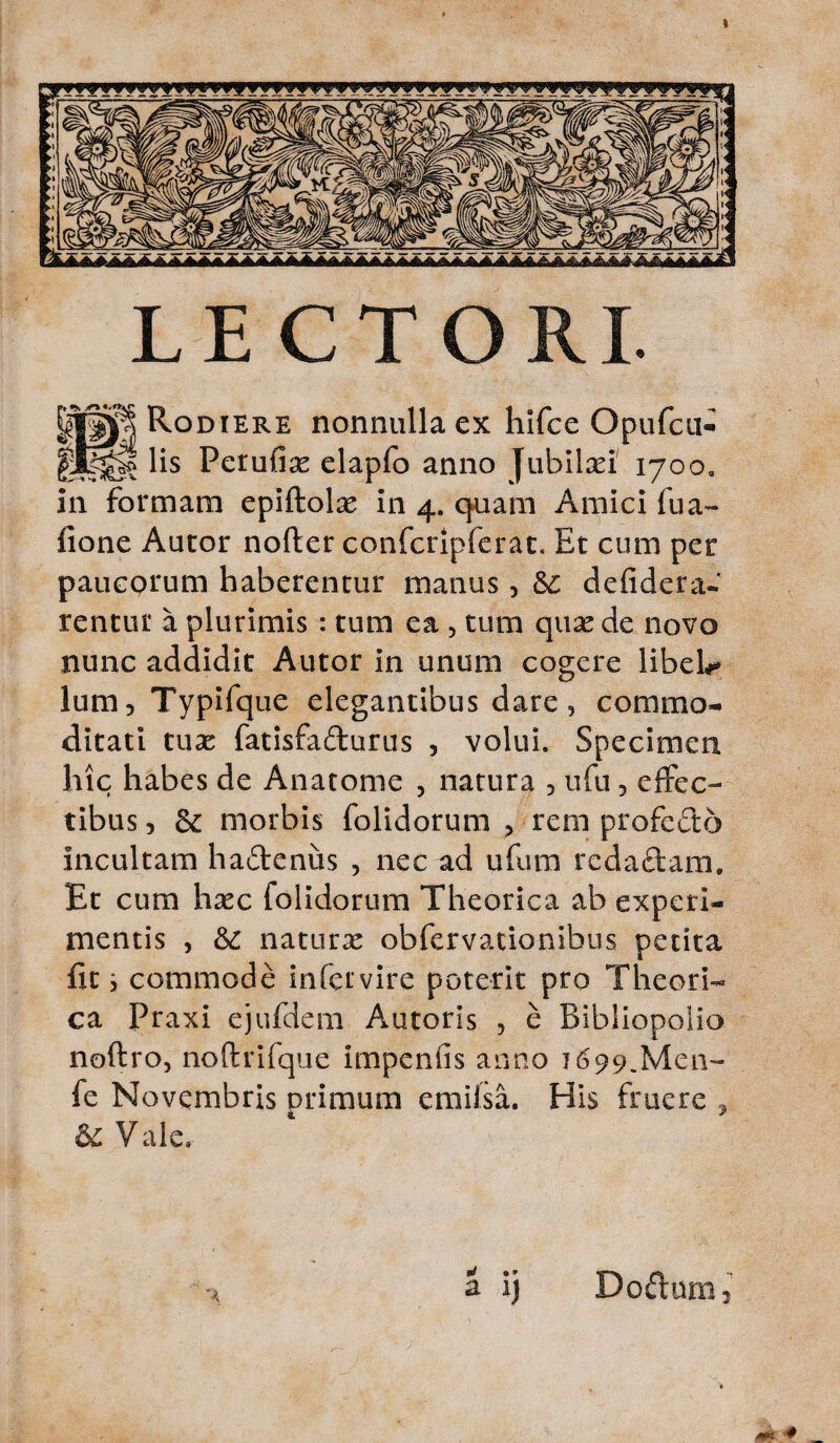 kAAAAAlAAA^lAAAllAAAAAiAAAlAAl A A .» ■* A A A A A A A^XaAA-^ LECTORI. |||j| Rodiere nonnulla ex hifce Opufcu- gEjgf lis Perufias elapfo anno Jubilaei 170oa in formam epiftolas in 4. q>uam Amici fua- fione Aucor nofter confcripferat. Et cum per paucprum haberentur manus, &; defidera- rentur a plurimis : tum ea , tum quae de novo nunc addidit Autor in unum cogere libeh* lum, Typifque elegantibus dare, commo¬ ditati tuae fatisfa&urus , volui. Specimen hic habes de Anatome 3 natura , ufu, effec¬ tibus, & morbis folidorum , rem profecto incultam hactenus , nec ad ufum reda£tam. Et cum haec folidorum Theorica ab experi¬ mentis , & naturae obfervacionibus petita fit j commode infeivire poterit pro Theori¬ ca Praxi ejufdem Autoris , e Bibliopoiio noftro, noftrifque impenfis anno 1699.Men- fe Novembris primum emiisa. His fruere , &£ Vale. a ij