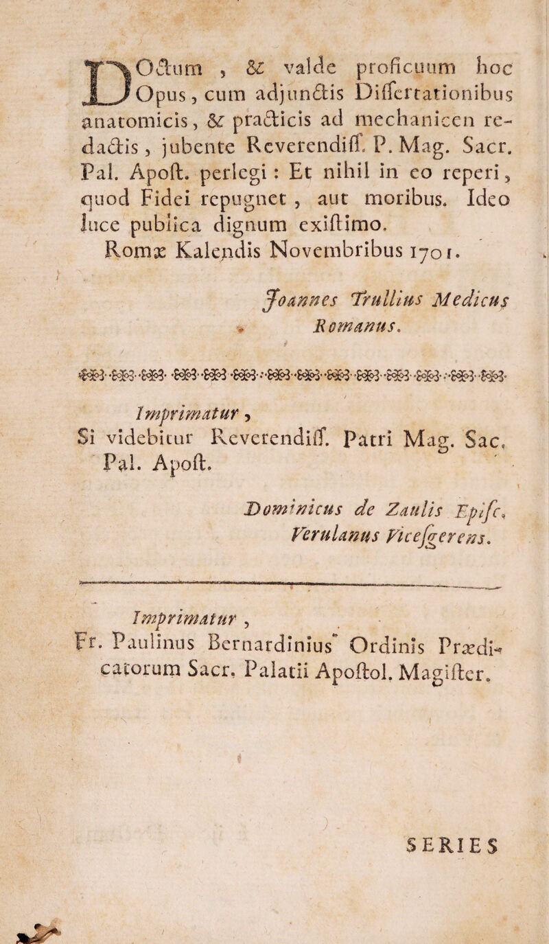 DO dum 5 & valde proficuum hoc Opus j cum adjundis Differtationibus anatomicis, Sc pradicis ad mechanicen re¬ dactis , jubente Rcverendift. P, Mag. Sacr. Pal. Apoft. perlegi: Et; nihil in eo reperi5 quod Fidei repugnet , aut moribus* Ideo luce publica dignum exiftimo. Romx Kalendis Novembribus 1701. [0 annes Trullius Medicus Romanus. i * / • 41 U -S&3- -m- -M&3 - -S#3 .••&**•£** ,-£&• -$*3- i Imprimatur, Si videbitur lleverendiiT. Patri Mag. Sac, Pal. Apoft. Dominicus de Zaulis Epifc, Verulanus Vice [gerens. Imprimatur , Fr. Paulinus Bernardinius Ordinis Prxdn catorum Sacr, Palatii Apoftol. Magifter. SERIES