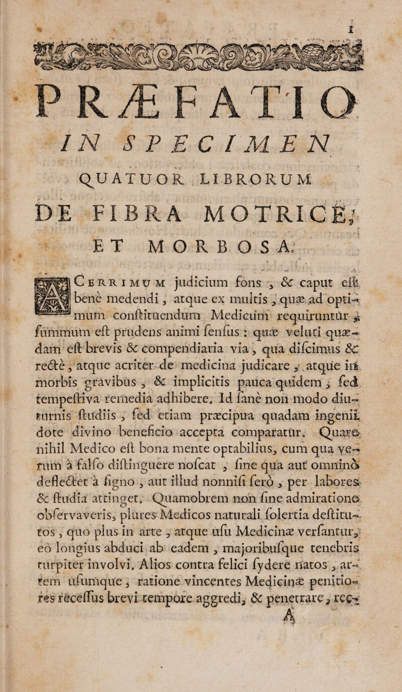 IN S P E C / M E N Q_U ATUOR LIBRORUM DE FIBRA MOTRIC ET MORBOSA: Cbrrimum judicium fons , Sc caput eil, r bene medendi , atque ex multis , qua? ad opti- mum conftituendum Medicum requiruntur £ fummum eft prudens animi fenfus : qnae vel uti quae¬ dam eft brevis & compendiaria via, qua difcimus SC redte, atque acriter de medicina judicare 5, atque iil. morbis gravibus * & implicitis pauca quidem * feci tempeftiva remedia adhibere. Id fane non modo diu¬ turnis ftildiis 3 fed etiam praecipua quadam ingenii dote divino beneficio accepta comparatur. Quare- nihil Medico eft bona mente optabilius* cum qua ve¬ rum a falfo diftinguire nofcat * fine qua aut omnino» defledtet a figno , ant illud nonnifi fero , per labores & ftudia attinget. Quamobrem non fine admiratione obfervaveris, plures Medicos naturali folertia deftitu- tos 5 quo plus in arte , atque ufu Medicinae ver fantur* eo longius abduci ab eadem , majoribufque tenebris turpiter involvi. Alios contra felici fydere natos , ar¬ tem ufumque * ratione vincentes Medicinae pen|.ti.QM resreceftus brevi tempore aggredi* Sc penetrare ? reot U.