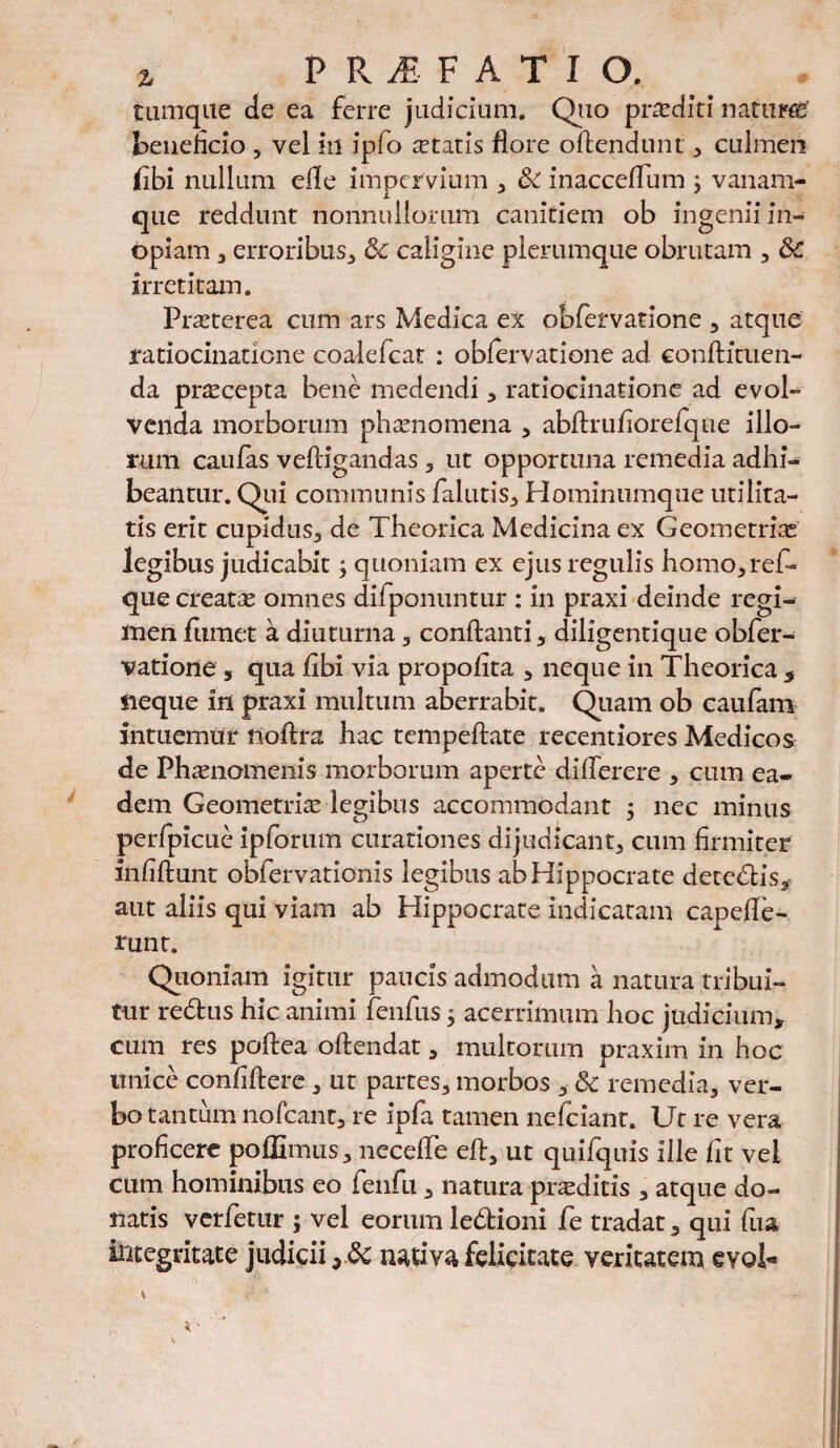 % PRAEFATIO. tumque de ea ferre judicium. Quo prasditi natura beneficio , vel in ipfo itatis flore oflendunt , culmen fibi nullum efle impervium , & inaccefTum 3 vanam- que reddunt nonnullorum canitiem ob ingenii in¬ opiam , erroribus, & caligine plerumque obrutam , &C irretitam. Praeterea cum ars Medica ex obfervatione , atque ratiocinatione coalefcat : obfervatione ad conflituen- da pr^cepta bene medendi , ratiocinatione ad evol¬ venda morborum phaenomena , abflrufiorefque illo¬ rum caufas vefligandas , ut opportuna remedia adhi¬ beantur. Qui communis falutis, Hominumque utilita¬ tis erit cupidus., de Theorica Medicina ex Geometrias legibus judicabit3 quoniam ex ejus regulis homo,ref~ que creatae omnes difponuntur : In praxi deinde regi¬ men fumet a diuturna , conflanti, diligentique obfer¬ vatione , qua fibi via propofita , neque in Theorica * neque in praxi multum aberrabit. Quam ob caufam intuemur noftra hac tempeftate recentiores Medicos de Phamomeiiis morborum aperte differere , cum ea¬ dem Geometria legibus accommodant 3 nec minus perfpicue ipforum curationes dijudicant, cum firmiter fnfiflunt obfervationis legibus ab Hippocrate detedris* aut aliis qui viam ab Hippocrate indicatam capefle- runt. Qioniam igitur paucis admodum a natura tribui¬ tur re£tus hic animi fenfus 3 acerrimum hoc judicium* cum res poflea oflendat, multorum praxim in hoc unice confiflere , ut partes, morbos , 8c remedia, ver¬ bo tantum nofcant, re ipfa tamen nefeiant. Ut re vera proficere poffimus, neceffe efl, ut quifquis ille fit vel cum hominibus eo fenfu, natura proditis , atque do¬ natis verfetur 3 vel eorum ledtioni fe tradat, qui fua integritate judicii ydc nativa felicitate veritatem evol-