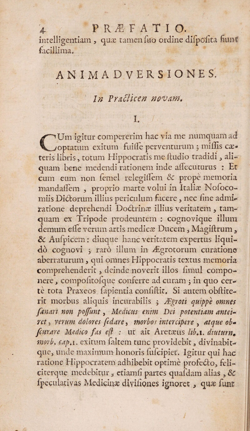 intelligentiam , quae tamen filo ordine difpolita fiunt facillima, ANIMADVERSIONES. In Prafticen nova?n, I. f CUm igitur compererim hac via me numquam ad optatum exitum fuiife perventurum 5 miliis ce¬ teris libris, totum Hippocratis me lludio tradidi , ali¬ quam bene medendi rationem inde alleciuurus : Et cum eum non femel relegillem 6c prope memoria mandafTem , proprio marte volui in Italiae Nofoco- miis Didfcorum illius periculum facere , nec fine admh= ratione deprehendi Dodhins illius veritatem , tam¬ quam ex Tripode prodeuntem : cognovique illum demum dfe verum artis medies Ducem .> Magiftrum 5 & Aufpicem: diuque hanc veritatem expertus liqui¬ do cognovi 5 raro illum in Atgrotorum curatione aberraturum * qui omnes Hippocratis textus memoria comprehenderit , deinde noverit illos fimul compo¬ nere , CQmpofitQfique conferre ad curam ‘y in quo cer¬ te tota Praxeos fapientia conlilHc. Si autem obftite- rit morbus aliquis incurabilis ; Mgroti quippe omnes fanari non pojfunt, Medicus enim Dei potentiam antei¬ ret y verum dolores fedare, morbos intercipere , atque ob- femare Medico fas e(i : ut ait Aretsus hb.i. dtuturn« morb. eap.i. exitum faltem tunc providebit, divinabit- que, unde maximum honoris lulcipiet. Igitur qui hac ratione Hippocratem adhibebit optime profedto, feli— ekerque medebitur 3 etiamfi partes quafdam alias , &C fpeculativas Medidns divifiones ignoret * qus funt