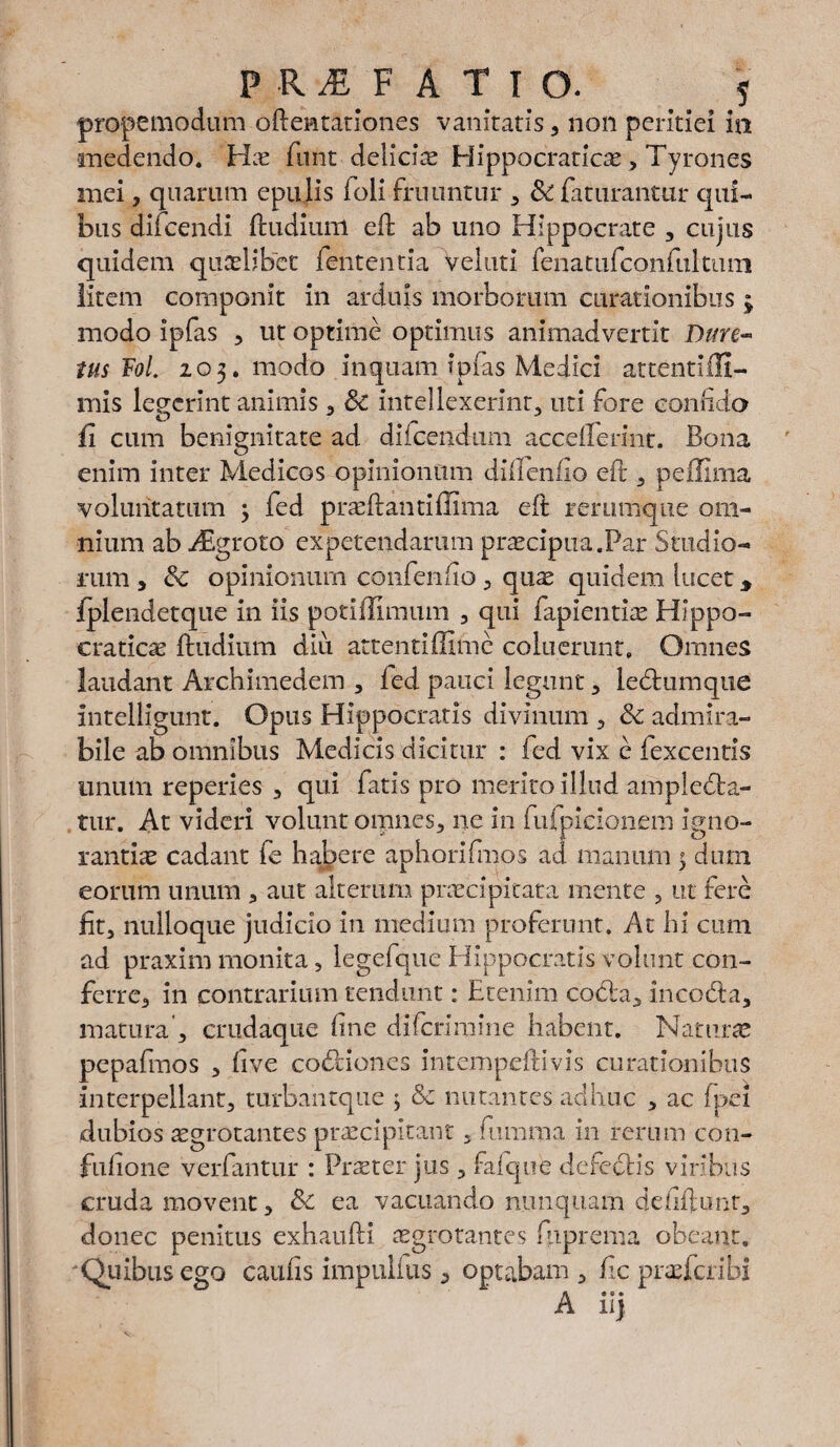 PRAEFATIO. y propemodum oftentationes vanitatis, non peiitiei in medendo. Hs funt delicis Hippocratics, Tyrones mei, quarum epulis foli fruuntur , & faturantur qui¬ bus difcendi (ludium eft ab uno Hippocrate , cujus quidem quaslibet lententia velutl fenatufconftikiun litem componit in arduis morborum curationibus ; modo ipfas , ut optime optimus animadvertit Dme¬ tus Fol. 203. modo inquam ipfas Medici attentiffi- mis legerint animis , Sc intellexerint;, uti fore confido ii cum benignitate ad difeendum acceiferint. Bona enim inter Medicos opinionum diftenfio eft, peffima voluntatum ; fed prsftantiffima eft rerumque om¬ nium ab Aigroto expetendarum praecipua.Par Studio¬ rum , &C opinionum confenfio , qus quidem lucet 3 iplendetque in iis potiffimum 3 qui fapientiae Hippo- craties (ludium diu attentiffime coluerunt. Omnes laudant Archimedem , ied pauci legunt , leCtumque intelligunt. Opus Hippocratis divinum , & admira¬ bile ab omnibus Medicis dicitur : fed vix e lexcentis unum reperies , qui fatis pro merito illud amplecta¬ tur. At videri volunt omnes, ne in fufpieionem igno¬ rantis cadant fe habere aphorifmos ad manum 5 dum eorum unum , aut alterum prscipitata mente , ut fere Iit, nulloque judicio in medium proferunt. At hi cum ad praxim monita, legefque Hippocratis volunt con¬ ferre, in contrarium tendunt: Etenim coCia, incoCta, matura', crudaque fine difcrimine habent. Naturae pepafinos , five co&iones intempeftivis curationibus Interpellant, turhantque ; & nutantes adhuc , ac fpei dubios sgrotantes prscipitant, fiumrpa in rerum con- fufione verfantur : Praeter jus, fafque defeCHs viribus cruda movent, & ea vacuando nunquam defiftunt, donec penitus exhaufti sgrotantes fhprema obeant. Quibus ego caufis impullus, optabam , fic praeferibi A ilj