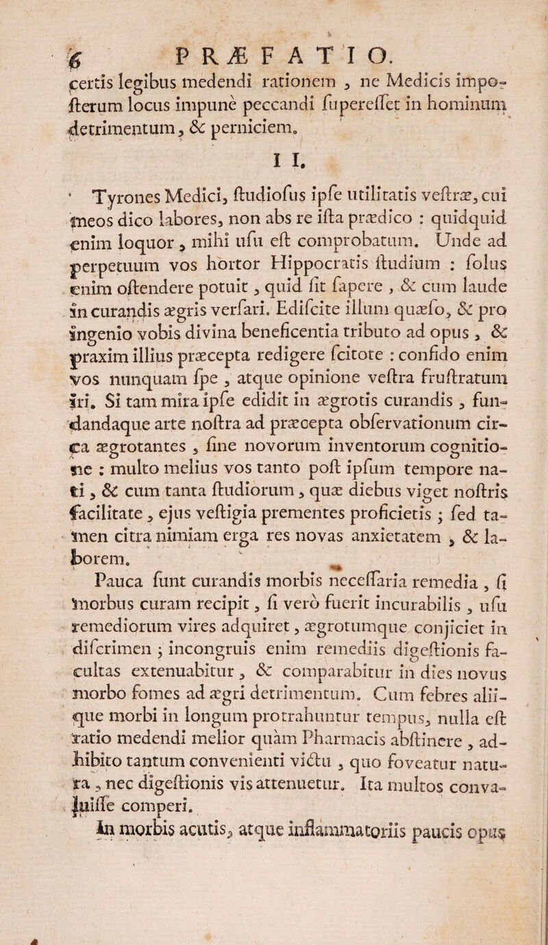 jcertis legibus medendi rationem , ne Medicis impo- ffcerum locus impune peccandi fu peredet in hominum detrimentum, &c perniciem. I I. * Tyrones Medici, ftudiofus ipfe utilitatis veflnr, cui ineos dico labores, non abs re ifta prodico : quidquid enim loquor , mihi ufu eft comprobatum. Unde ad perpetuum vos hortor Hippocratis ftudium : folus enim oftendere potuit, quid fit fapcre , & cum laude in curandis a?gris verfari. Edifcite illum quasfo, & pro ingemo vobis divina beneficentia tributo ad opus , & praxim illius praecepta redigere fcitote : confido enim vos nunquarn fpe , atque opinione veftra fruftratum iri. Si tam mira ipfe edidit in aegrotis curandis , fun~ «dandaque arte noftra ad praecepta obfervationum cir¬ ca azgrotantes , fine novorum inventorum cognitio» tie : multo melius vos tanto poft ipfum tempore na¬ ti , Sc cum tanta ftudiorum, quas diebus viget noftris facilitate, ejus veftigia prementes proficietis ; fed ta¬ men citra nimiam erga res novas anxietatem > & la¬ borem. Pauca fimt curandis morbis neceffaria remedia , fi morbus curam recipit, fi vero fuerit incurabilis , ufu remediorum vires adquiret, tegrotumque conjiciet in dii crimen : inconmiis enim remediis dleeflionis fa- cultas extenuabitur , & comparabitur in dies novus morbo fomes ad tegri detrimentum. Cum febres alii¬ que morbi in longum protrahuntur tempus, nulla eft ratio medendi melior quam Pharmacis abftinere , ad¬ hibito tantum convenienti vi&u , quo foveatur natu¬ ra , nec digefHonis vis attenuetur. Ita multos conva- |iiiife comperi. in morbis acutis, atque inflammatoriis paucis opus