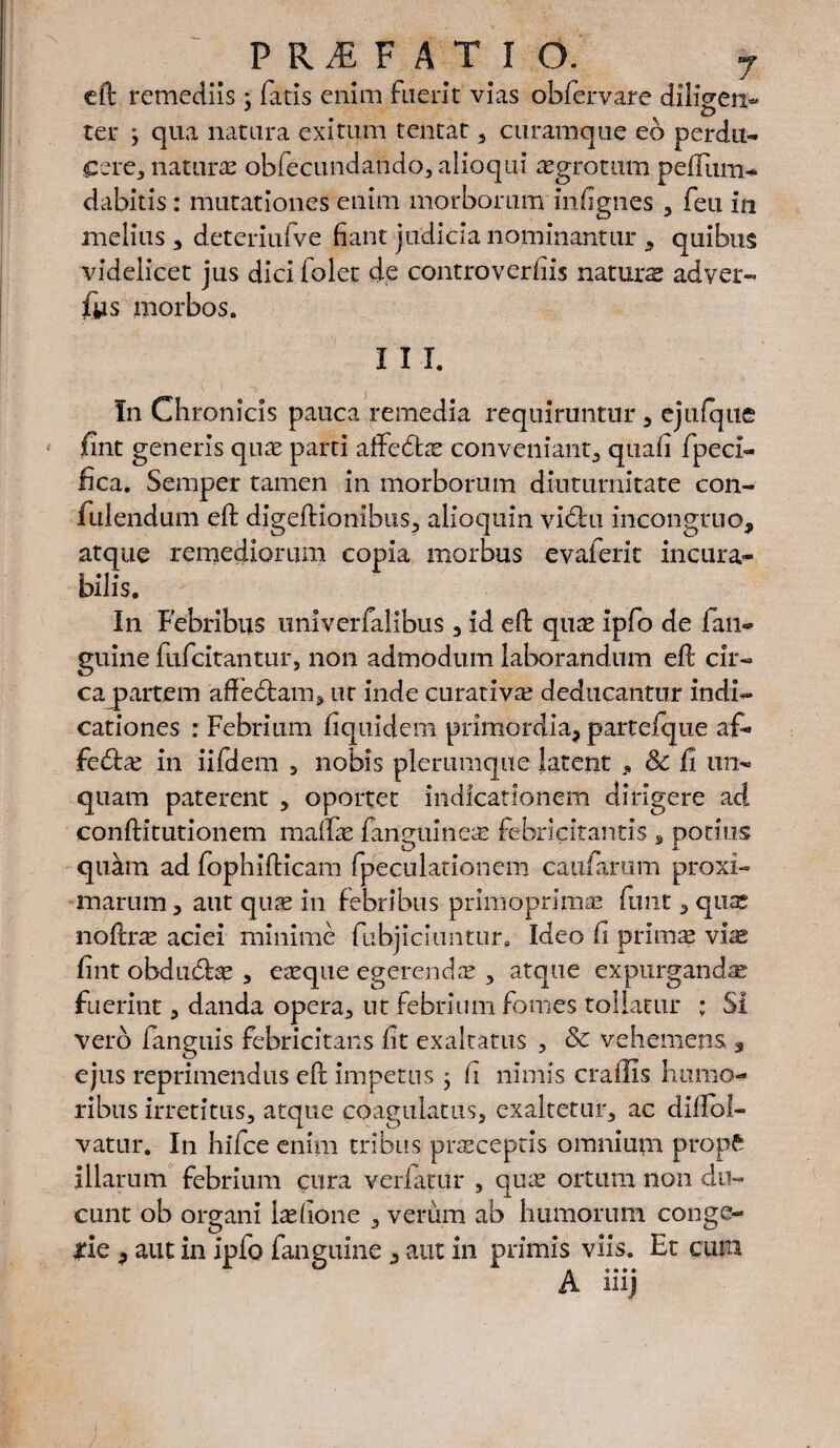 eft remediis: fatis enim fuerit vias obfervare dihVen- . o ter ; qua natura exitum tentat , curamque eb perdu¬ cere:, natura obfecundando, alioqui aegrotum peffum- dabitis : mutationes enim morborum iniignes , feu in melius , deteriufve fiant judicia nominantur , quibus videlicet jus dici folet de controverfiis naturae adver- fys morbos. I I T. In Chronicis pauca remedia requiruntur, ejufque fint generis quae parti aftedtae conveniant, quafi fpeci- lica. Semper tamen in morborum diuturnitate con¬ fidendum eft digeftionibus, alioquin victu incongrue, atque remediorum copia morbus evaferit incura¬ bilis. In Febribus univerfaiibus , id eft quae ipfo de fan- guine fufeitantur, non admodum laborandum eft cir- cajpartem aftedfcam, ut inde curativa? deducantur indi¬ cationes : Febrium fiquidem primordia, partefque af- febtae in iifdem , nobis plerumque latent , & fi un¬ quam paterent , oportet indicationem dirigere ad conftitutionem maftae fanguineas febricitantis , potius quam ad fophifticam fpeculationem caufamm proxi¬ marum, aut quae in febribus primo primae funt, qusc noftrae aciei minime fubjiciuntur, Ideo li primae viae fint obdudbe , eaeque egerendas , atque expurganda fuerint, danda opera, ut febrium fomes tollatur ; Si vero fanguis febricitans fit exaltatus , & vehemens , ejus reprimendus eft impetus j Ii nimis craffis humo¬ ribus irretitus, atque coagulatus, exaltetur, ac diftol- vatur. In hifce enim tribus praeceptis omnium propft illarum febrium cura verfatur , quae ortum non du¬ cunt ob organi laefione , verum ab humorum conge¬ rie , aut in ipfo fanguine , aut in primis viis. Et cum A mj