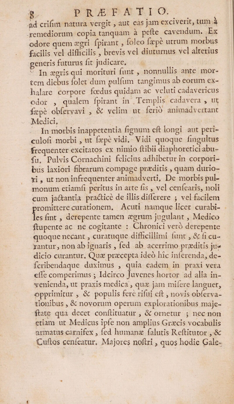 crifim natura vergit , aut eas jam exciverit, tum a remediorum copia t an quam a pefte cavendum. Ex odore quem aegri fpirant, Eo leo frpe utrum morbus facilis vel difficilis, brevis vel diuturnus vel alterius generis futurus (it judicare. In aegris qui morituri funt, nonnullis ante mor¬ tem diebus folet dum pulfum tangimus ab eorum ex¬ halare corpore foedus quidam ac vcluti cadavericus odor j qualem fpirant in .Templis cadavera , ut; ftepe obfervavi , SC velim ut ferio animadvertant Medici. In morbis inappetentia figmjm eft longi aut peri- culofi morbi 3 ut faepe vidi. Vidi quoque fingultus frequenter excitatos ex nimio ftibii diaphoretici abu- fu. Pulvis Cornachini felicius adhibetur in corpori¬ bus laxiori fibrarum compage praeditis 3 quam durio- ti 3 ut non infrequenter animadverti» De morbis pul¬ monum etiamfi peritus in arte hs , vel cenfearis, noli cum jadantia pradice de illis dilferere ; vel facilem promittere curationem. Acuti namque licet curabi¬ les fint 3 derepente tamen agrum jugulant 3 Medico ftupente ac ne cogitante : Chronici vero derepente quoque necant , curatuqne difficillimi iunt, Sc fi cu¬ rantur, non ab ignaris 5 fed ab acerrimo proditis ju<* dicio curantur. Quae praecepta ideo hic inferenda, de- fcribendaque duximus , quia eadem in praxi vera eile comperimus ; Idcirco Juvenes hortor ad alia in¬ venienda, ut praxis medica, quae jam mi fer e languet, opprimitur , Sc populis fere rifui eft , novis obferva- tionibus, Sc novorum operum explorationibus maje- ffiate qua decet conftituatur , Sc ornetur , nec non etiam ut Medicus ipfe non amplius Graecis vocabulis armatus carnifex , fed humanae falutis Reftitntor , Sc Cuftos cenfeatur. Majores noftri, quos hodie Gale-