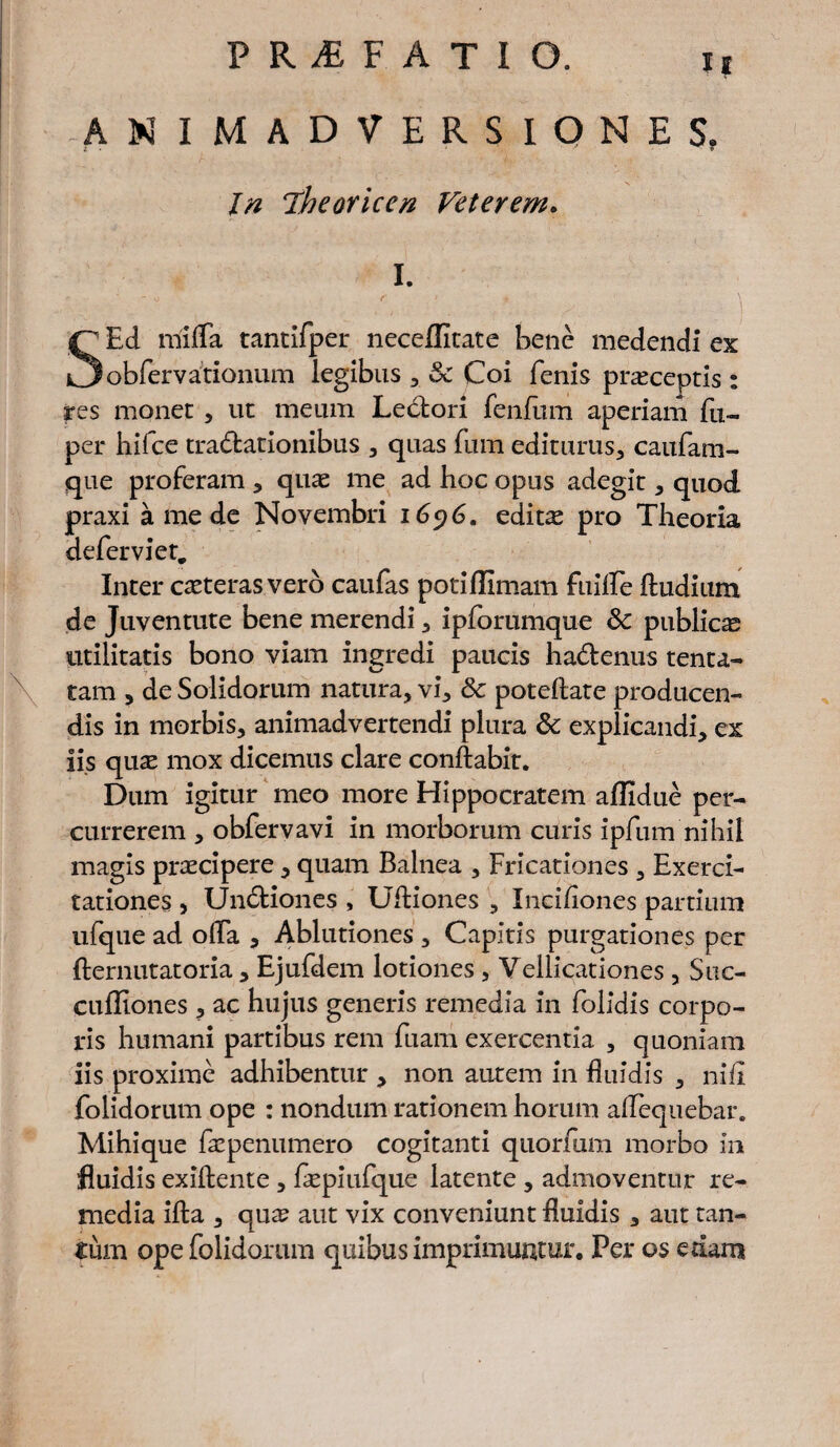 ANIMADVERSIONES. In iheoriccn Veterem. I. • - o f I * V SEd mifla tantifper neceflltate bene medendi ex obfervationum legibus , Sc Coi fenis praeceptis : res monet , ut meum Lectori fenfum aperiam fu- per hifce tractationibus , quas fum editurus, caufam- que proferam , quas me ad hoc opus adegit, quod praxi a me de Novembri 1696. editae pro Theoria defer viet. Inter ceteras vero caufas potiffimam ftiilfe ftudium de Juventute bene merendi, ipforumque Sc publicae utilitatis bono viam ingredi paucis hadtenus tenta- tam , de Solidorum natura, vi, Sc poteflate producen¬ dis in morbis, animadvertendi plura Sc explicandi, ex iis qu^ mox dicemus clare conflabit. Dum igitur meo more Hippocratem allidue per¬ currerem , obfervavi in morborum curis ipfum nihil magis praecipere , quam Balnea , Fricationes , Exerci¬ tationes , Unctiones , Ultiones , Inciliones partium ufque ad olfa , Ablutiones , Capitis purgationes per fternutatoria , Ejufdem lotiones , Vellicationes, Suc- culliones, ac hujus generis remedia in folidis corpo¬ ris humani partibus rem fuam exercentia , quoniam iis proxime adhibentur , non autem in fluidis , nili folidorum ope : nondum rationem horum alfequebar. Mihique faepenumero cogitanti quorfum morbo in fluidis exiftente , fepiufque latente , admoventur re¬ media ifta , qua? aut vix conveniunt fluidis , aut tan¬ tum ope folidorum quibus imprimuntur. Per os edam