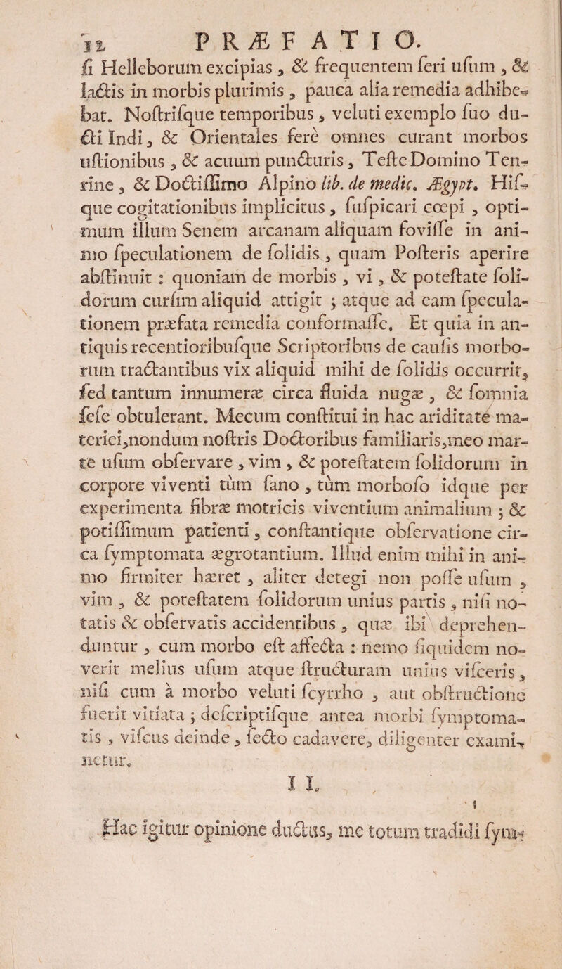 fi Helleborum excipias * & frequentem feri ufum 3 & ladis in morbis plurimis , pauca alia remedia adhibe-? bat. Noftrifque temporibus, veluti exemplo fuo du- €li Indi , & Orientales fere omnes curant morbos ufKonibus , Sc acuum punduris, Tefte Domino Ten- rine , 6c Dadiffimo Alpino Itb. de medie. Mgjpt. Hif~ que cogitationibus implicitus, fufpicari coepi 5 opti¬ mum illum Senem arcanam aliquam foville in ani¬ mo fpeculationem de folidis 3 quam Polleris aperire ablKnuit : quoniam de morbis , vi, & poteftate foli- dorum curfim aliquid attigit ; atque ad eam Ipecula- rionem praefata remedia conformafle. Et quia in an¬ tiquis recentioribufque Scriptoribus de caulis morbo¬ rum tranantibus vix aliquid mihi de folidis occurrit, fed tantum innumeras circa fluida nug^ , 3c fomnia fele obtulerant. Mecnm conftitui in hac ariditate ma- terie^nondum noftris Dodoribus familiaris,meo mar- te ufum obfervare , vim , & poteftatem folidorum in corpore viventi tum fano , tum morbofo idque per experimenta fibras motricis viventium animalium 5 & potiflimum patienti 5 confiantique obfervatione cir¬ ca fymptomata aegrotantium. Illud enim mihi in ani¬ mo firmiter hasret , aliter detegi non polle ufum , vim 3 & poteftatem folidorum unius partis 9 nili no¬ tatis & obfervatis accidentibus 3 quos ibi deprehen- duntur 3 cum morbo eft affeda : nemo Equidem no¬ verit melius ufum atque Aruduram unius vifceris, nifi cum a morbo veiuti fcyrrho , aut obftrudione fuerit viriata ; defcriptifque antea morbi fymptoma- tis s vifcus deinde, ledo cadavere, diligenter exami-* netur, I I. *, * ? Hac igitur opinione dudus, me totum tradidi fymi