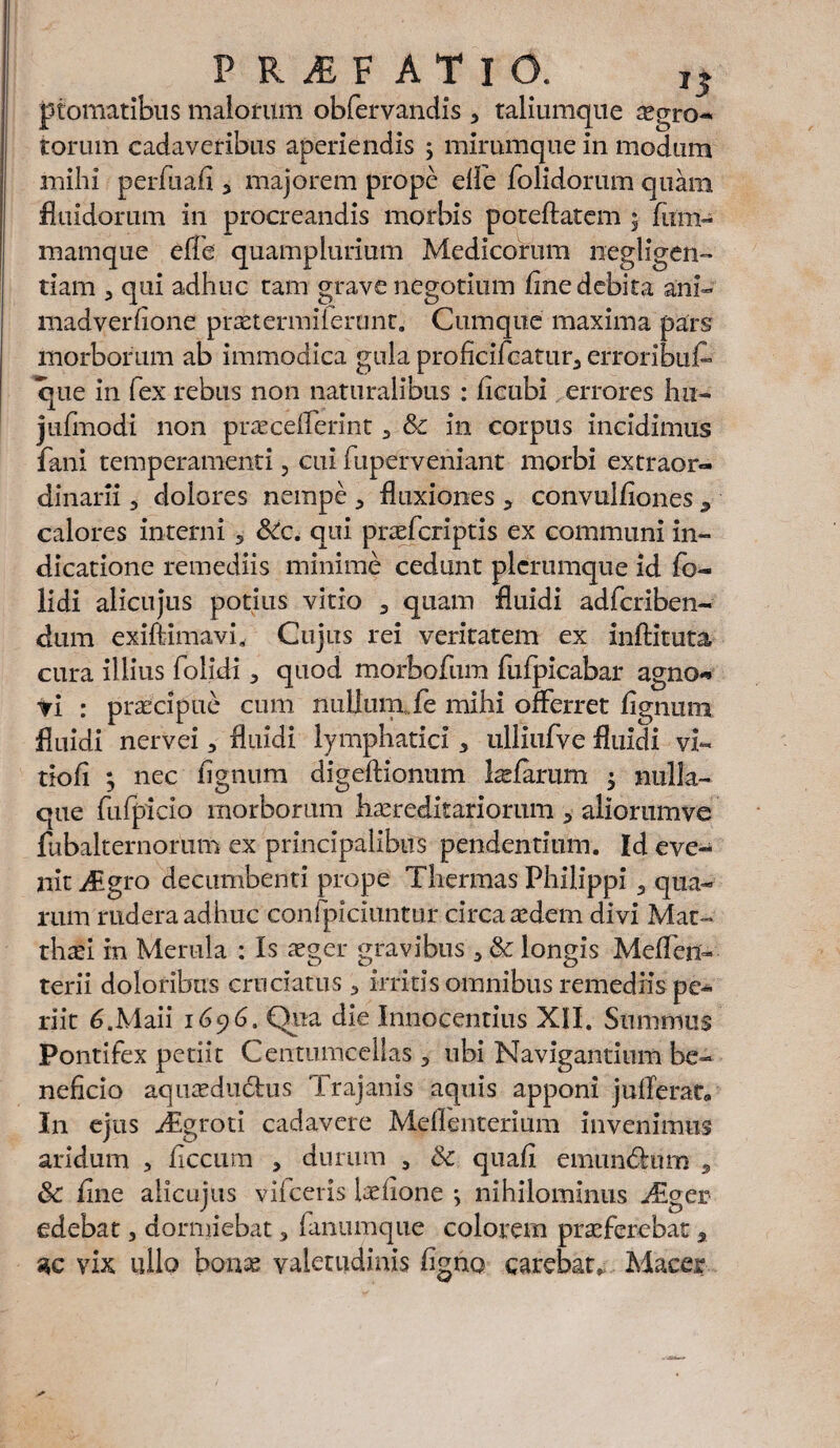 P RiEF ATlu. 1S ptomatibus maiorum obfervandis 3 taliumque egro- torum cadaveribus aperiendis ; mirumque in modum mihi perfuafi , majorem prope eiie folidorum quam fluidorum in procreandis morbis poteftatem 5 lum- mamque elfe quamplurium Medicorum negligen- tiam 3 qui adhuc tam grave negotium line debita ani-' madverfione praetermifemnt. Cumque maxima pars morborum ab immodica gula proficifcatur3 erroribuf- que in fex rebus non naturalibus : ficubi errores hu- jufmodi non precelferint 3 & in corpus incidimus fani temperamenti, cui fuperveniant morbi extraor¬ dinarii 3 dolores nempe 3 fluxiones * convulliones a calores interni 5 SCc. qui prefcriptis ex communi in¬ dicatione remediis minime cedunt plerumque id fe- lidi alicujus potius vitio 9 quam fluidi adfcriben- dum exiftimavi. Cujus rei veritatem ex inftituta cura illius folidi 3 quod morbofum fulpicabar agno** praecipue cum nullum fe mihi offerret lignum vi fluidi nervei, fluidi lymphatici * ulliufve fluidi vi* tiofi ; nec lignum digeftionum laelarum $ nulla¬ que fufpicio morborum hereditariorum 3 aliorumve fubalternorum ex principalibus pendentium. Id eve¬ nit j£gro decumbenti prope Thermas Philippi 3 qua¬ rum rudera adhuc confpiciuntur circa edem divi Mat¬ thaei in Merula : Is eger gravibus 3 & longis Melfenh terii doloribus cruciatus 3 irritis omnibus remediis pe¬ riit CMaii 1696. Qua die Innocentius XII. Summus Pontifex petiit Centumcellas 5 ubi Navigantium be¬ neficio aqueductus Trajanis aquis apponi jufiferat» In ejus Jigroti cadavere Melfenterium invenimus aridum , liccum 5 durum , & quali emundhim , line alicujus vifceris ielione *, nihilominus JEger edebat, dormiebat, fanumque colorem preferebac * ac vix ullo bone valetudinis figno carebat* Macer