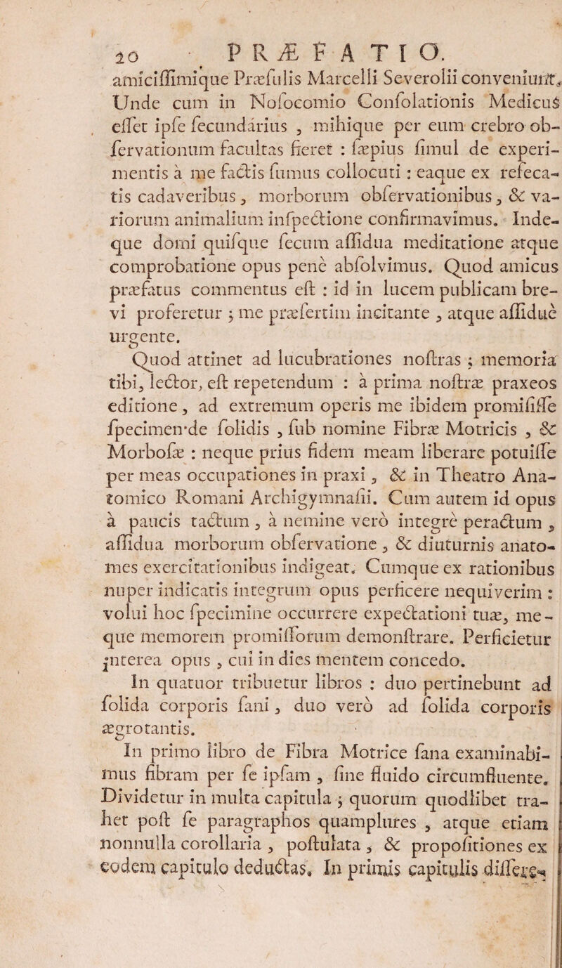 amiciffimique Pradulis Marcelli Severolii conveniunt^ Unde cum in Nolocomio ConfolatiOnis MedieuS efiet ipfe fectindarius , mihique per eum crebro ob- fervationum facultas fieret : fiepius jfimul de experi¬ mentis a me facdis fumus collocuti: eaque ex refeca- tis cadaveribus 3 morborum obfervationibus, & va¬ riorum animalium infpedtione confirmavimus. Inde- que domi quifque fecum affidua meditatione atque comprobatione opus pene ablolvimus. Quod amicus p ne fatus commentus eft : id in lucem publicam bre¬ vi proferetur 3 me prae fert i m incitante , atque affidue urgente. Quod attinet ad lucubrationes noflras 3 memoria tibi, ledtor. eld: repetendum : a prima noftrae praxeos editione, ad extremum operis me ibidem promififle fpecimeirde folidis , fub nomine Fibne Motricis , & Morbofe : neque prius fidem meam liberare potuilfe per meas occupationes in praxi, &: in Theatro Ana¬ tomico Romani Archigymnalii. Cum autem id opus a paucis tabtum , a nemine vero integre peradfcum 9 affidua morborum obfervatione , & diuturnis anato- mes exercitationibus indigeat. Cumque ex rationibus nuper indicatis integrum opus perficere nequiverim : volui hoc fpecimine occurrere expedtationi tute, me- que memorem promiiforum demonftrare. Perficietur jnterea opus , cui in dies mentem concedo. In quatuor tribuetur libros : duo pertinebunt ad folida corporis fani, duo vero ad folida corporis aegrotantis. In primo libro de Fibra Motrice fana examinabi¬ mus fibram per fe ipfam , fine fluido circumfluente. Dividetur in multa capitula 3 quorum quodlibet tra¬ het pofl: fe paragraphos quamplures , atque etiam nonnulla corollaria , poftulata , & propofitiones ex eodem capitulo dedudtas, In primis capitulis diffe^