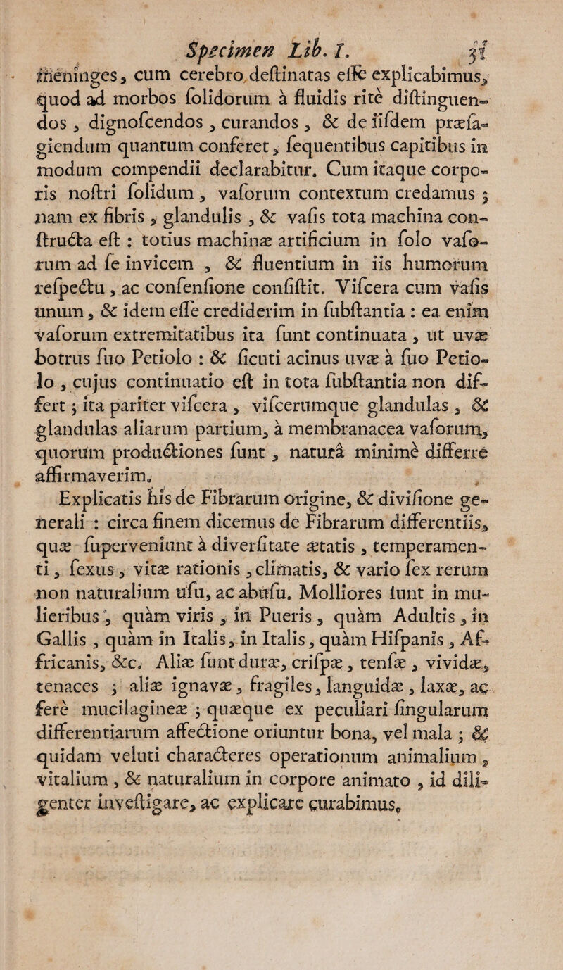 jfienlnges, cum cerebro deftinatas efte explicabimus, quod ad morbos folidorum a fluidis rite diftinguen- dos , dignofcendos , curandos , de iifdem praefa- giendum quantum conferet , fequentibus capitibus in modum compendii declarabitur. Cum itaque corpo¬ ris noftri folidum , vaforum contextum credamus 5 nam ex fibris , glandulis , Sc vafis tota machina con- ftrtida eft : totius machinas artificium in folo vafo¬ rum ad fe invicem , Sc fluentium in iis humorum refpedu , ac confenfione confiftit. Yifcera cum vafis unum, Sc idem efle crediderim in fubftantia : ea enim vaforum extremitatibus ita funt continuata , ut uvas botrus fuo Petiolo : dc ficuti acinus uv^ a fuo Petio¬ lo , cujus continuatio eft in tota fubftantia non dif¬ fert 5 ita pariter vifcera , vifcerumque glandulas , SC glandulas aliarum partium, a membranacea vaforum, quorum produdiones funt, natura minime differre affirmaverim. Explicatis fiis de Fibrarum origine, Sc divifione ge¬ nerali : circa finem dicemus de Fibrarum differentiis, qu^E fiiperveniunt a diverfitate astatis, temperamen¬ ti , fexus, vitas rationis, climatis, Sc vario fex rerum non naturalium ufu, ac abufu. Molliores iunt in mu¬ lieribus , quam viris , in Pueris , quam Adultis , 111 Gallis , quam in Italis, in Italis, qudnFlifpanis , Af* fricanis, Scc, Alias funtdurce, crifpas, tenfae , vividas, tenaces j alias ignavae, fragiles, languidas, laxte, ac fere mucilagineas ; quasque ex peculiari lingularum differentiarum affedione oriuntur bona, vel mala ; 64 quidam veluti charaderes operationum animalium 2 vitalium , Sc naturalium in corpore animato , id dili¬ genter inveftigare, ac explicare curabimus.