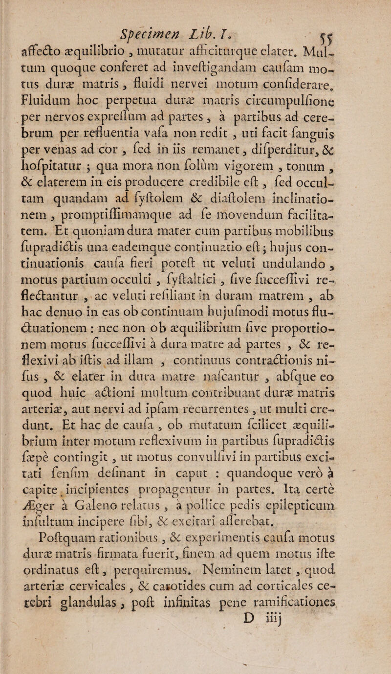 affecto aequilibrio , mutatur afficiturque elater. Mul¬ tum quoque conferet ad inveffigandam caufam mo¬ tus durae matris, fluidi nervei motum confiderare. Fluidum hoc perpetua durae matris circumpulfione per nervos expreifum ad partes 5 a partibus ad cere¬ brum per refluentia vafa non redit , uti facit fanguis per venas ad cor , fed in iis remanet, difperditur, Sc hofpitatur ; qua mora non folum vigorem , tonum , Sc elaterem in eis producere credibile efl , fed occul¬ tam quandam ad fyftolem &C diaftolem inclinatio¬ nem , promptiflimamque ad fe movendum facilita¬ tem. Et quoniam dura mater cum partibus mobilibus fupradidtis una eademque continuatio efl; hujus con¬ tinuationis caufa fieri poteft: ut veluti undulando 3 motus partium occulti , fiyftaltici , five fucce/Iivi re- fieCtantur , ac veluti reliliant in duram matrem 3 ab hac denuo in eas ob continuam hujufmodi motus flu¬ ctuationem : nec non ob asquilibrium live proportio¬ nem motus fucceffivi a dura matre ad partes , 8c re¬ flexi vi ab iftis ad illam , continuus contractionis ni- fus , & elater in dura matre nalcantur , abfque eo quod huic actioni multum contribuant durae matris arterias, aut nervi ad ipfam recurrentes , ut multi cre¬ dunt. Et hac de caufa , ob mutatum fcilicet aequili¬ brium inter motum reflexivum in partibus fu pr ad i 61 is fspe contingit , ut motus convulfivi in partibus exci¬ tati fenfim delinant in caput : quandoque vero a capite incipientes propagentur in partes. Ita certe Mgcr a Galeno relatus , a pollice pedis epilepticum mfultum incipere libi, & excitari afferebat. Poftquam rationibus, &c experimentis caufa motus duras matris firmata fuerit, finem ad quem motus ifte ordinatus efl , perquiremus. Neminem latet , quod arteris cervicales , & carotides cum ad corticales ce- rebri glandulas; poft infinitas pene ramificationes D**» • mj