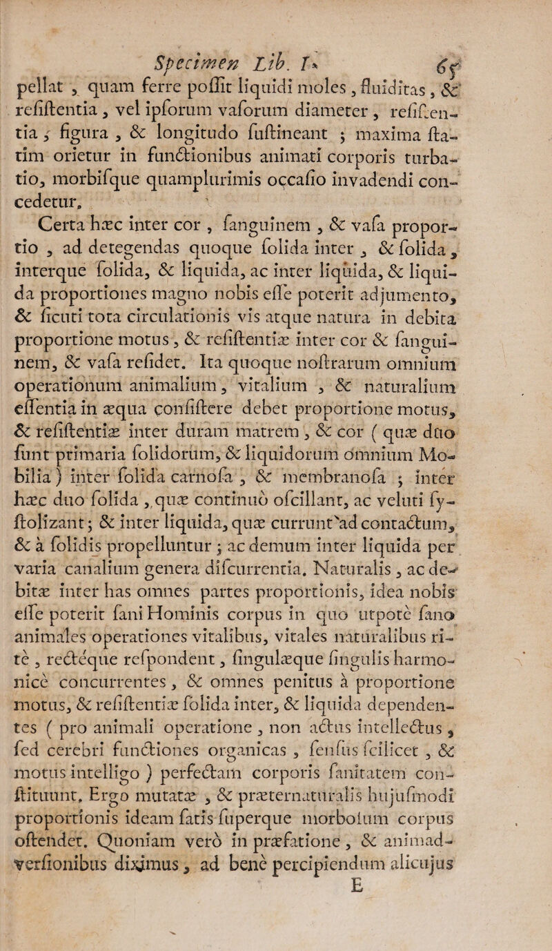 pellat , quam ferre poffit liquidi moles , fluidrtas , Sc relidentia, vel ipforum vaforum diameter , reliden¬ tia 3 figura , Sc longitudo fudineant 5 maxima da- tim orietur in functionibus animati corporis turba¬ tio, morbifque quamplurimis occafio invadendi con¬ cedetur, \ Certa hsc inter cor , fanguinem , Sc vafa propor¬ tio , ad detegendas quoque folida inter , Sc folida , interque folida, Sc liquida, ac inter liquida, Sc liqui¬ da proportiones magno nobis ede poterit adjumento, Sc licuti tota circulationis vis atque natura in debita proportione motus, Sc relidentis inter cor Sc fangui¬ nem, Sc vafa relidet. Ita quoque nodrarum omnium operationum animalium, vitalium , Sc naturalium edentia in squa confidere debet proportione motus, Sc relidentis inter duram matrem , Sc cor ( qus duo funt primaria folidorum, Sc liquidorum omnium Mo¬ bilia ) inter folida carnofa , & membranofa ; inter hxc duo folida ,.qus continuo ofcillant, ac veluti fy- ftolizant; Sc inter liquida, quae currunt'ad contaCtum, Sc a folidis propelluntur j ac demum inter liquida per varia canalium genera dilcurrentia. Naturalis , ac de¬ bitae inter has omnes partes proportionis, idea nobis ede poterit fani Hominis corpus in quo utpote fano animales operationes vitalibus, vitales naturalibus ri¬ te , reCteqiie refpondent, linguisque lingulis harmo¬ nice concurrentes, Sc omnes penitus a proportione motus, Sc reddentis folida inter, Sc liquida dependen¬ tes ( pro animali operatione , non adtus intelleCtus, fed cerebri functiones organicas , lendis fcilicet , Sc motus intelligo ) perfectam corporis fanitatem con- ftituunt. Ergo mutats , Sc prsternaturalis hujiifmodi proportionis ideam fatis fuperque morboium corpus odendet. Quoniam vero in prsfatione, Sc animad- verdonibtis diximus , ad bene percipiendum aiicujus E