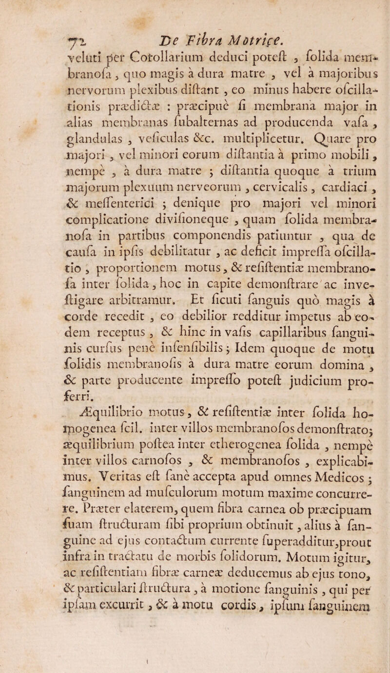 velati per Corollarium deduci poteft 5 folida mem* branofa 3 quo magis a dura matre 3 vel a majoribus nervorum plexibus diftant , eo minus habere ofcilla- tionis prasdidtas : praecipue fi membrana major in alias membranas fubalternas ad producenda vafa > glandulas 3 veficulas &cc. multiplicetur. Quare pro majori 3 vel minori eorum diftantia a primo mobili > nempe 3 a dura matre j diftantia quoque a trium majorum plexuum nerveorum 3 cervicalis , cardiaci 3 & meftenterici \ denique pro majori vel minori complicatione divifioneque 3 quam folida membra- nofa in partibus componendis patiuntur 3 qua dc caufa in ipfts debilitatur 3 ac deficit imprefta ofcilla- tio 5 proportionem motus 3 Sc refiftentiae membrano- 1 a inter folida 3 hoc in capite demonftrare ac inve- ftigare arbitramur. Et ficuti fanguis quo magis a corde recedit 3 eo debilior redditur impetus ab eo¬ dem receptus 3 6c hinc in vafts capillaribus (angui- nis curfus pene infenfibilis; Idem quoque de motu folidis membranofis a dura matre eorum domina 3 Sc parte producente imprefto poteft judicium pro¬ ferri. ^Equilibrio motus 3 & refiftentias inter folida ho- mogenea Icil. inter villos membranofosdemonftrato; aequilibrium poftea inter etherogenea folida 3 nempe inter villos carnofos 3 Sc membrandos 3 explicabi¬ mus. Veritas eft fane accepta apud omnes Medicos 3 fanguinem ad mufculorum motum maxime concurre¬ re. Praeter elaterem3 quem fibra carnea ob praecipuam fuam ftrudturam fibi proprium obtinuit 3 alius a fan- guine ad ejus conta&um currente fuperadditur3prout infra in tractatu de morbis (olidorum. Motum ioitur„ ac refiftentiam fibrae carnea: deducemus ab ejus tono* & particulari ftrudtura 3 a motione (anguinis 3 qui per ipfam excurrit 3 a motu cordis, ipfum fanguinem