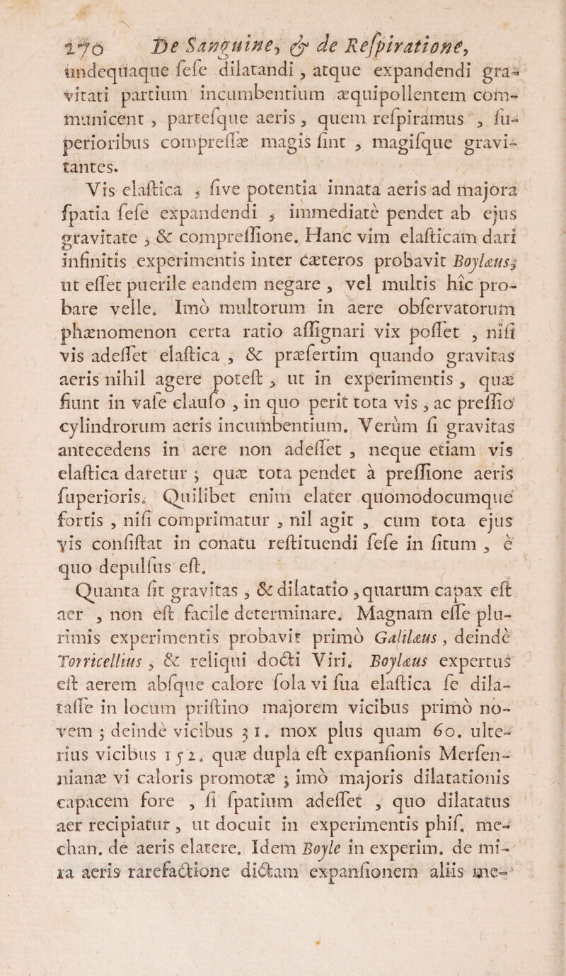 tmdeqiiaque fefe dilatandi, atque expandendi gra¬ vitati partium incumbentium aequipollentem com¬ municent , parteique aeris, quem refpiramus •> fii- perioribus compreftae magis fint , magifque gravi- tantes. Yis elaftica 5 five potentia innata aeris ad majora fpatia fefe expandendi 5 immediate pendet ab ejus gravitate > & comprelUone. Hanc vim elafticam dari infinitis experimentis inter Cteteros probavit BojUus$ ut efiet puerile eandem negare , vel multis hic pro¬ bare velle. Imb multorum in aere obfervatorum phaenomenon certa ratio affignari vix poftet , ni fi vis adeftet elaftica , & praefertim quando gravitas aeris nihil agere poteft , ut in experimentis 5 quas fiunt in vale elaufio , in quo perit tota vis 3 ac prellia’ cylindrorum aeris incumbentium. Verum fi gravitas antecedens in aere non adeftet , neque etiam vis elaftica daretur ; qiiae tota pendet a prefiTone aeris fuperiorisi Quilibet enim elater quomodocumque fortis , nifi comprimatur 3 nil agit , cum tota ejus Vis confiftat in conatu reftituendi fefe in fitum 3 e quo depulius eft. Quanta fit gravitas 3 &: dilatatio, quarum capax eft aer , non eft facile determinare. Magnam efte plu¬ rimis experimentis probavit primo GaliUus, deinde Torricellius , & reliqui dodti Viri. BojUus expertus eft aerem abfque calore fola vi fua elaftica ie dila- taile in locum priftino majorem vicibus primo no¬ vem 5 deinde vicibus 31. mox plus quam 60. ulte¬ rius vicibus 1 j2. quae dupla eft expanlionis Merfen- nianae vi caloris promotae ; imb majoris dilatationis capacem fore , fi fpatium adeftet , quo dilatatus aer recipiatur, ut docuit in experimentis phifi me- chan. de aeris elatere. Idem Boyle in experim. de mi¬ ra aeris rarefactione di<ftam expanftonem aliis me-