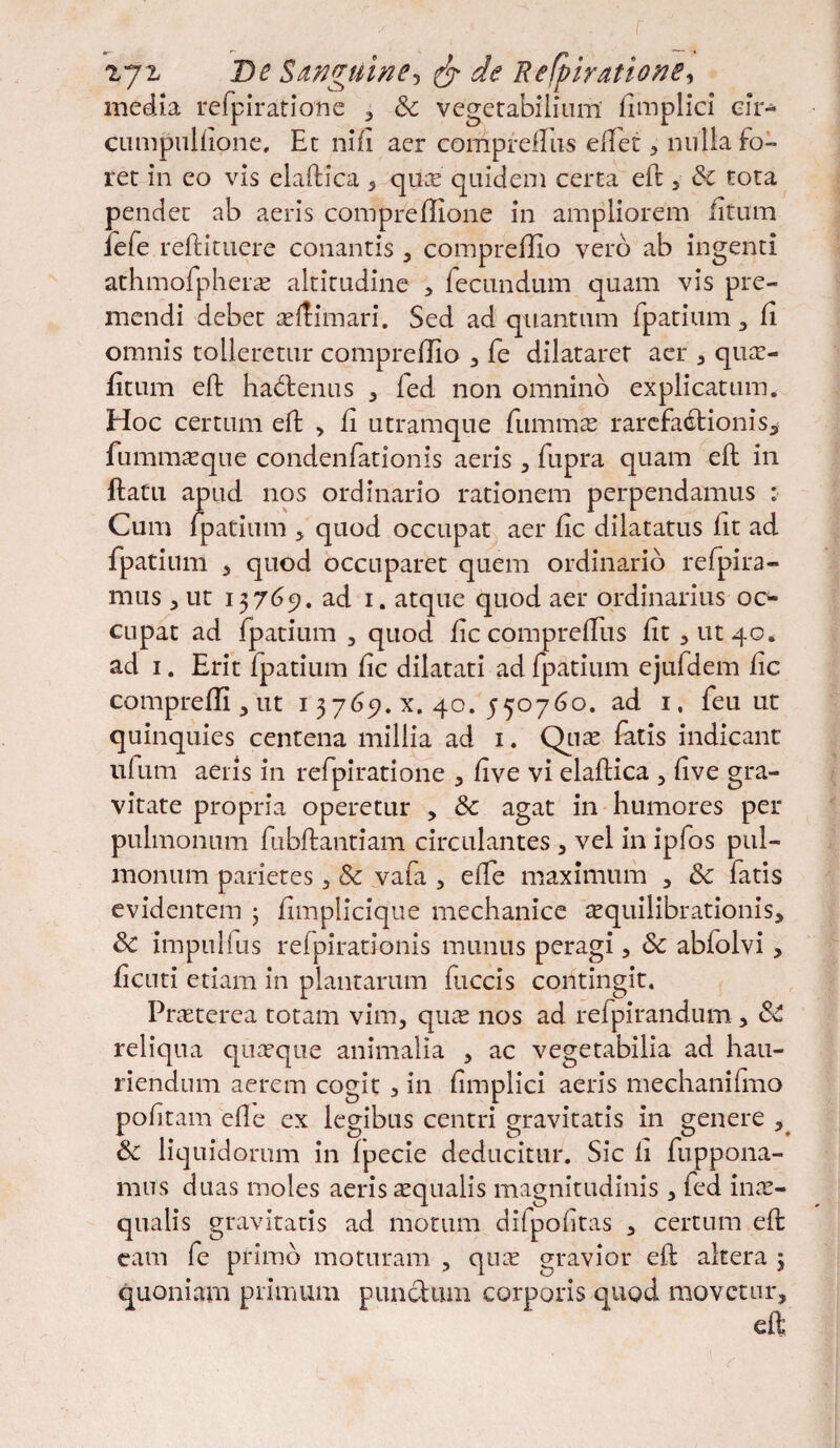 media refpiratione , & vegetabilium' Emplici cir- cumpulEone. Et niE aer comprelfus eftet , nulla fo¬ ret in eo vis elaftica , quae quidem certa eft , Sc tota pendet ab aeris compreffione in ampliorem /itum iefe reftituere conantis , compreffio vero ab ingenti athmofpherae altitudine , fecundum quam vis pre¬ mendi debet aeftimari. Sed ad quantum fpatium , fi omnis tolleretur compreffio , fe dilataret aer * qua:- fitum eft hadfcenus , fed non omnino explicatum. Hoc certum eft > E utramque fummas rarefadtionis, fummaeque condenfationis aeris , fupra quam eft in ftatu apud nos ordinario rationem perpendamus : Cum fpatium , quod occupat aer fic dilatatus fit ad fpatium i quod occuparet quem ordinario refpira- mus , ut 13769. ad 1. atque quod aer ordinarius 00- cupat ad fpatium , quod fic comprefliis fit , 1U40. ad 1. Erit fpatium Ec dilatati ad fpatium ejufdem Ec compreffi/ut 13769. x. 40. 550760. ad 1, feu ut quinquies centena millia ad 1. Quas fatis indicant ulum aeris in refpiratione , five vi elaftica , Eve gra¬ vitate propria operetur , & agat in humores per pulmonum fubftantiam circulantes, vel in ipfos pul¬ monum parietes, Sc vafa , elfe maximum , &; fatis evidentem 5 fimplicique mechanice aequilibrationis, Sc impulius refpirationis munus peragi, & abfolvi, Ecuti etiam in plantarum faecis contingit. Praeterea totam vim, quae nos ad refpirandum , Se reliqua quaeque animalia , ac vegetabilia ad hau¬ riendum aerem cogit , in Emplici aeris mechanifmo pofitam eEe ex legibus centri gravitatis in genere , &c liquidorum in fpecie deducitur. Sic fi fuppona- mus duas moles aeris aequalis magnitudinis , fed inae¬ qualis gravitatis ad motum difpoftas , certum eft eam fe primo moturam , quae gravior eft altera 5 quoniam primum punctum corporis quod movetur, eft