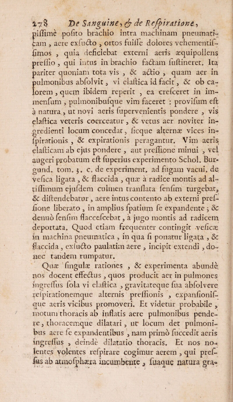 De Sanguine•>& de Rejfi/atione. , piffimc polito brachio intra machinam p ne um aer¬ iam 3 aere exfu&o 5 ortos fuifle dolores vehementif- fimos , qaia deliciebat externi aeris aequipollens prefilo 3 qui intus in brachio fadam fuftineret. Ita pariter quoniam tota vis 3 Sc actio , quam aer in pulmonibus abfolvit 3 vi elaftica id facit 3 & ob ca¬ lorem 3 quem ibidem reperit 5 ea crefceret in im- menfum 3 pulmbnibufque vim faceret : provifum eft $ natura 5 ut novi aeris fupervenientis pondere 5 vis elaftica veteris coerceatur , & vetus aer noviter in- gredienti locum concedar, licque alternae vices in-? fpirationis , & expirationis peragantur. Vim aeris elafticam ab ejits pondere , aut preflione minui 3 vel augeri probatum eft fuperius experimento Schol. Bur- gund. tom. 3. c. de experiment, ad fugam vacui, de vefica ligata 3 Sc flaccida 3 quae a radice montis ad al¬ ti ffimum ejufdem culmen tranflata lenhm turgebat5 & diftendebatur 3 aere intus contento ab externi pref- fione liberato 3 in amplius fpatium fe expandente 3 &c denub fenlim flaccefcebat, a jugo montis ad radicem deportata. Quod etiam frequenter contingit \cficx. in machina pneumatica , in qua fl ponatur ligata , & flaccida , cx(u6lo paulatim aere 3 incipit extendi 3 do¬ nec tandem rumpatur. Quae flngulae rationes 3 Sc experimenta abunde nos docent effedus 3 quos producit aer in pulmones mgrefliis fola vi elaftica 5 gravitateque fua abfolvere relpirationemque alternis prellionis 3 expanfionift* que aeris vicibus promoveri. Et videtur probabile 5 motum thoracis ab inflatis aere pulmonibus pende¬ re 3 thoracemque dilatari 3 ut* locum det pulmoni¬ bus aere ie expandentibus 3 nam primo fuccedit aeris ingrdius 5 deinde dilatatio thoracis. Et nos no-» lentes volentes relpirare cogimur aerem 3 qui prek fas ab atmofphaera incumbente 9_ fuaque natura gra,^