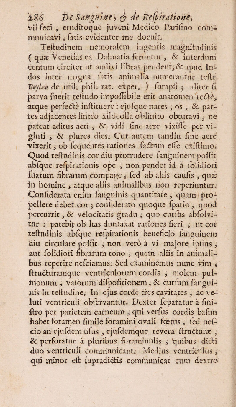 vii feci 9 eruditoque juveni Medico Parifino com¬ municavi 3 fatis evidenter me docuit, Teftudinem nemoralem ingentis magnitudinis ( quae VenetiaS ex Dalmatia feruntur , & interdum centum circiter ut audivi libra,s pendent* & apud In¬ dos inter magna fatis animalia numerantur tefte BqjUo de utih phib rat. exper. ) fumpfi $ aliter fi parva fuerit teftudo impoffibile erit anatomen redbe* atque perfecbe inftituere : ejufque nares * os * & par¬ tes adjacentes linteo xilocolla oblinito obturavi * ne pateat aditus aeri * & vidi fine aere vixille per vi- ginti 3 & plures dies. Cur autem tandiu fine aere vixerit * ob fequeiites rationes fadtum efle exiftimo, Quod teftudinis cor diu protrudere fanguinem poffit abfque refpirationis ope 9 non pendet id a folidiori fuarum fibrarum compage 3 fed ab aliis caufis * quee an homine * atque aliis animalibus non reperiuntur. Confiderata enim fanguinis quantitate 5 quam pro¬ pellere debet cor 5 confiderato quoque fpatio * quod percurrit * & velocitatis gradu 5 quo curftis abfolvi- mr : patebit ob has duntaxat rationes fieri * ut cor teftudinis abfque refpirationis beneficio fanguinem diu circulare poffit * non vero a vi majore ipfius 5 aut folidiori fibratum tono 3 quem aliis in animali¬ bus reperire nefciamus. Sed examinemus nunc vim 5 ftructuramque ventriculorum cordis * molem pul¬ monum , vaforum difpofitionem, & curfum fangui- ilis in teftudine, I11 ejus corde tres cavitates , ac ve- luti ventriculi obfervantur. Dexter feparatur a fini- ftro per parietem carneum * qui verfus cordis bafim habet foramen fimile foramini ovali foetus , fed nef- cio an ejufdem ufus , ejuidemque revera ftrndfcuixe 5 Sc perforatur a pluribus foraminulis , 'quibus dicli duo ventriculi communicant. Medius ventriculus * qui minor eft fupradidlis communicat cum dextro