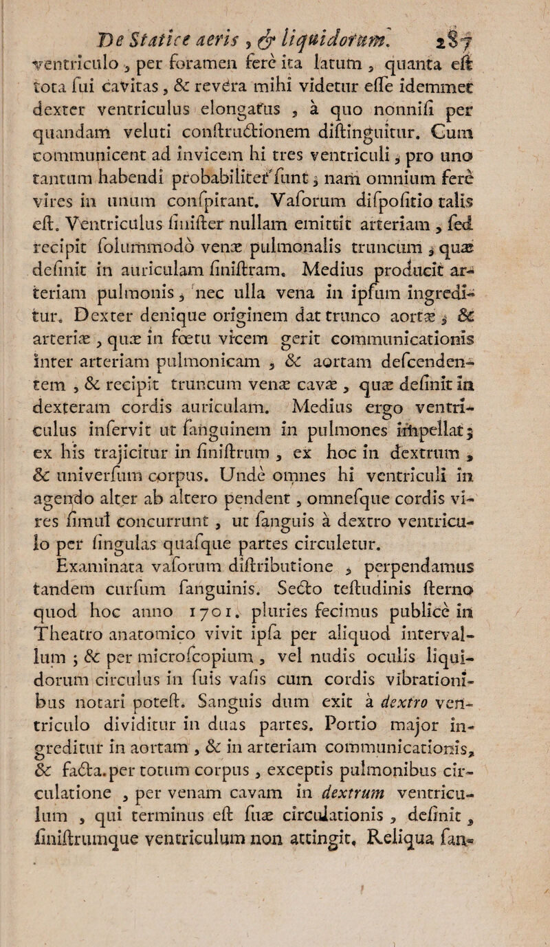 ventriculo , per foramen fere ita larum 5 quanta eft tora fui cavitas, & revdra mihi videtur effe idemmec dexter ventriculus elongafus , a quo nonnifi per quandam veluti conftru&ionem diftinguitur. Guin communicent ad Invicem hi tres ventriculi, pro uno tantum habendi probabilitefTunt % nam omnium fere vires in unum confpirant. Yaforum difpofltio talis efL Ventriculus finiiler nullam emittit arteriam , fed recipit folummodo vente pulmonalis truncum qua? definit in auriculam finiftram. Medius producit ar¬ teriam pulmonis $ nec ulla vena in ipfum ingredi¬ tur^ Dexter denique originem dat trunco aortas ^ & arterias, quas in foetu vicem gerit communicationis inter arteriam pulmonicam 3 Sc aortam defeenden- tem , & recipit truncum ven^ cavse , quse definit in dexteram cordis auriculam. Medius ergo ventri¬ culus infervit ut fanguinem in pulmones irhpellat9 ex his trajicitur in finiffrum 3 ex hoc in dextrum , & univerfum corpus. Unde omnes hi ventriculi in agendo alter ab altero pendent, omnefque cordis vi¬ res nmul concurrunt , ut fanguis a dextro ventricu¬ lo per lingulas quafqiie partes circuletur. Examinata vaforum diftributione , perpendamus tandem curfum fanguinis. Sed:o teftudinis fterno quod hoc anno 1701. pluries fecimus publice in Theatro anatomico vivit ipfa per aliquod interval¬ lum ; Sc per microfcopium , vel nudis oculis liqui¬ dorum circulus in fuis vafis cum cordis vibrationi¬ bus notari poteft. Sanguis dum exit a dextro ven¬ triculo dividitur in duas partes. Portio major in¬ greditur in aortam , Sc in arteriam communicationis, Sc fadta.per totum corpus, exceptis pulmonibus cir¬ culatione , per venam cavam in dextrum ventricu¬ lum , qui terminus eft fuse circulationis , definit , finiftrumque ventriculum non attingit, Reliqua fan*