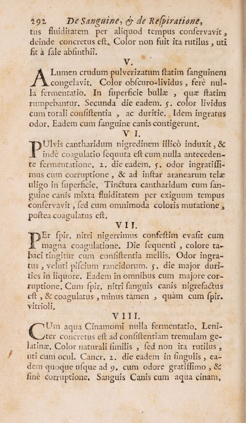 t$z De S/inguine*, & de Refpiyatione, tus fiuiditatem per aliquod tempus confervavit 3 deinde concretus eft.. Color non fuit ita rutilus 3 uti iit a fale abiinthii. V» A Lumen crudum pulverizatum fcatim ianguinem congelavit. Color obfcuro-lividus , fere nul¬ la fermentajtio. In fiiperficic bullas 3 qux ftatim rumpebantur. Secunda die eadem, j. color lividus cum totali confidentia y ac duritie. Idem ingratus odor. Eadem cum fanguine canis contigerunt. V I. PUlvis cantharidum nigredinem illicb induxit, & inde coagulatio fequuta eft cum nulla anteceden¬ te fermentationc. 2. die eadem. 5. odor ingratifli- mus cum corruptione 3 & ad indar aranearum telas uligo in fuperficie. Tindtura cantharidum cum fan¬ guine canis mixta fluiditatem per exiguum tempus confervavit, fed cum omnimoda coloris mutatione 3 poftea coagulatus eft. VII. Tn|Er fpir. nitri nigerrimus confeftim evaft cum JL magna coagulatione. Die fequenti 3 colore ta~ baci tingitur cum confftentia mellis. Odor ingra¬ tus 3 veluti pifeium rancidorum, j, die major duri¬ ties in liquore. Eadem in omnibus cum majore cor¬ ruptione. Cum fpir. nitri fanguis canis nigrefa&us eft , &c coagulatus 3 minus tamen 3 quam cum fpir. vitrioli. VIII. C^Um aqua Cinamomi nulla fermentatio. Leni- ^ter concretus eft ad confidentiam tremulam ge- latince. Color naturali Iimilis 3 fed non ita rutilus 5 uti cimi ocul. Cancr. 2. die eadem in lingulis 3 ea¬ dem quoque ufque ad 9. cum odore gratiffimo 3 Sc line corruptione. Sanguis Canis cum aqua cinam.