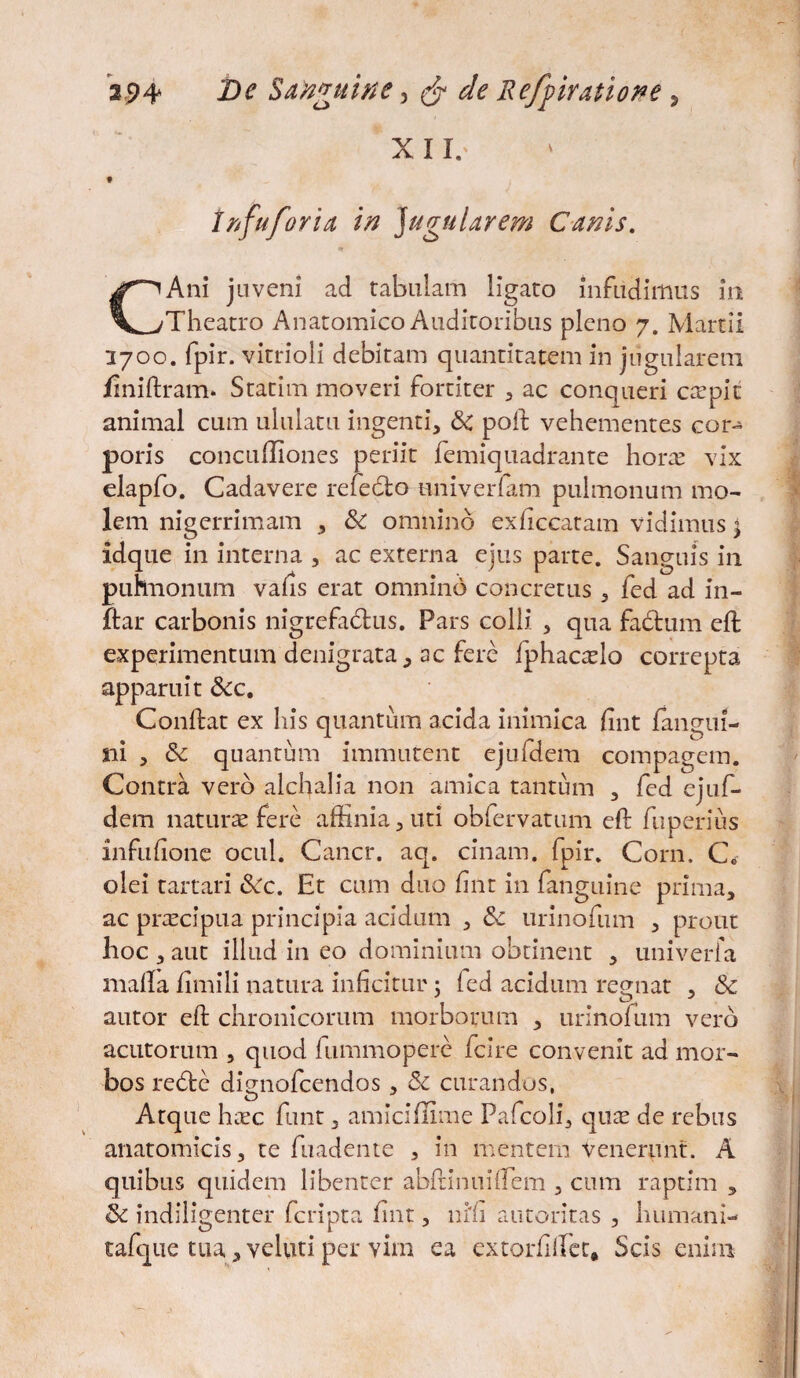 X 11/ tnfuforia in }uguUrem Canis. CAni juveni ad tabulam ligato infudimus in Theatro Anatomico Auditoribus pleno 7. Martii 3700. fpir. vitrioli debitam quantitatem in jugularem jfiniftram. Statim moveri fortiter , ac conqueri carpit animal cum ululatu ingenti, & poft vehementes cor¬ poris concuffiones periit femiquadrante horae vix elapfo. Cadavere refedfco univerfam pulmonum mo¬ lem nigerrimam , &: omnino exficcatam vidimus < idque in interna , ac externa ejus parte. Sanguis in puhnonum vafis erat omnino concretus , fed ad in- jftar carbonis nigrefadtus. Pars colli , qua factum eft experimentum denigrata, ac fere fphac^lo correpta apparuit &c. Conflat ex his quantum acida inimica fint {angui¬ ni , & quantum immutent ejufdem compagem. Contra vero alchalia non amica tantum , fed ejuf¬ dem naturae fere affinia, uti obfervatum eft fuperius infiffione ocul. Cancr. aq. cinam. fpir. Corn. C« olei tartari &c. Et cum duo fint in fanguine prima, ac praecipua principia acidum , &c urinofum , prout hoc , aut illud in eo dominium obtinent , univerfa malla fimili natura inficitur 5 fed acidum regnat , Sc autor eft chronicorum morborum , urinofum vero acutorum , quod fummopere fcire convenit ad mor¬ bos re£tc dignofcendos , 6c curandos, Atque haec funt, amiciflime Pafcoli, quae de rebus anatomicis, te findente , in mentem Venerunt. A quibus quidem libenter abftinuiffem , cum raptim , & indiligenter fcripta fint, nili autoritas , humani- tafqiie tua, veluti per vim ea extorfiffiet, Scis enim